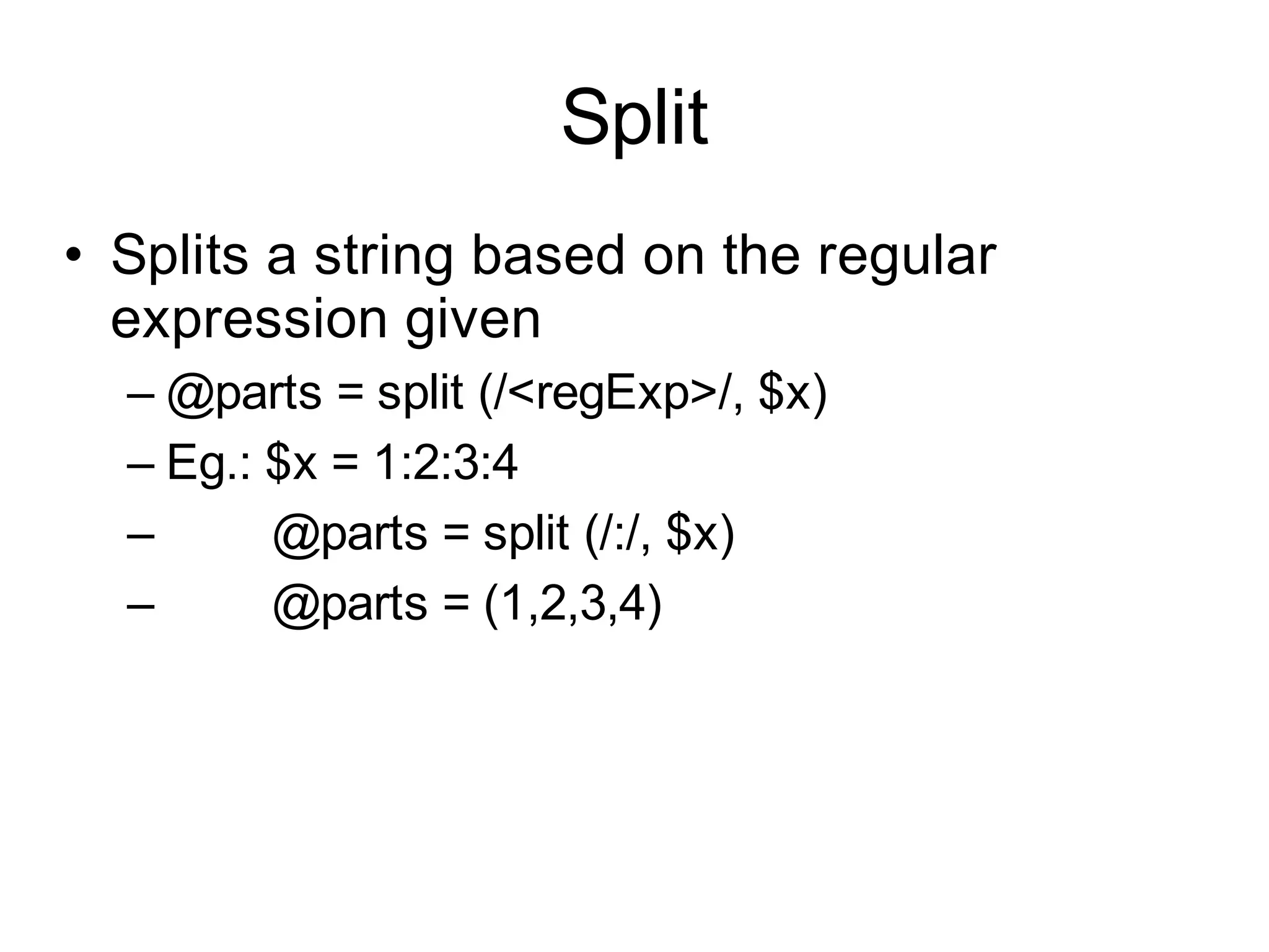 Split
• Splits a string based on the regular
  expression given
  – @parts = split (/<regExp>/, $x)
  – Eg.: $x = 1:2:3:4
  –      @parts = split (/:/, $x)
  –      @parts = (1,2,3,4)
 