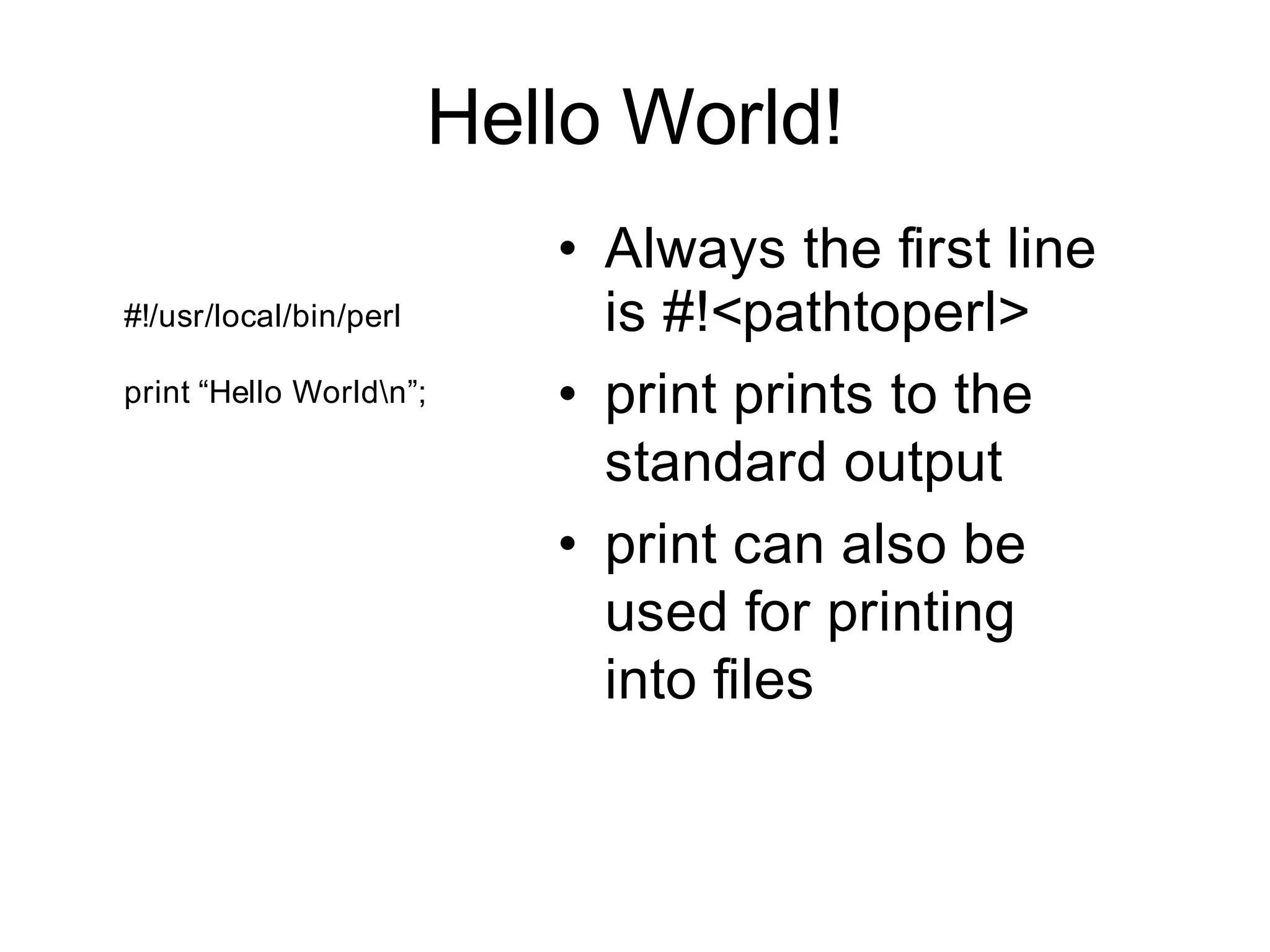 Hello World!
                           • Always the first line
#!/usr/local/bin/perl        is #!<pathtoperl>
print “Hello Worldn”;     • print prints to the
                             standard output
                           • print can also be
                             used for printing
                             into files
 
