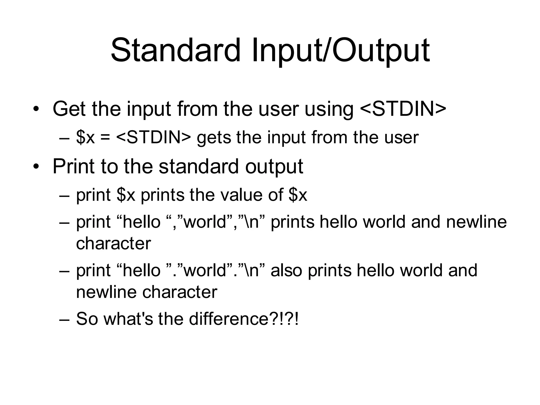 Standard Input/Output
• Get the input from the user using <STDIN>
  – $x = <STDIN> gets the input from the user
• Print to the standard output
  – print $x prints the value of $x
  – print “hello “,”world”,”n” prints hello world and newline
    character
  – print “hello ”.”world”.”n” also prints hello world and
    newline character
  – So what's the difference?!?!
 