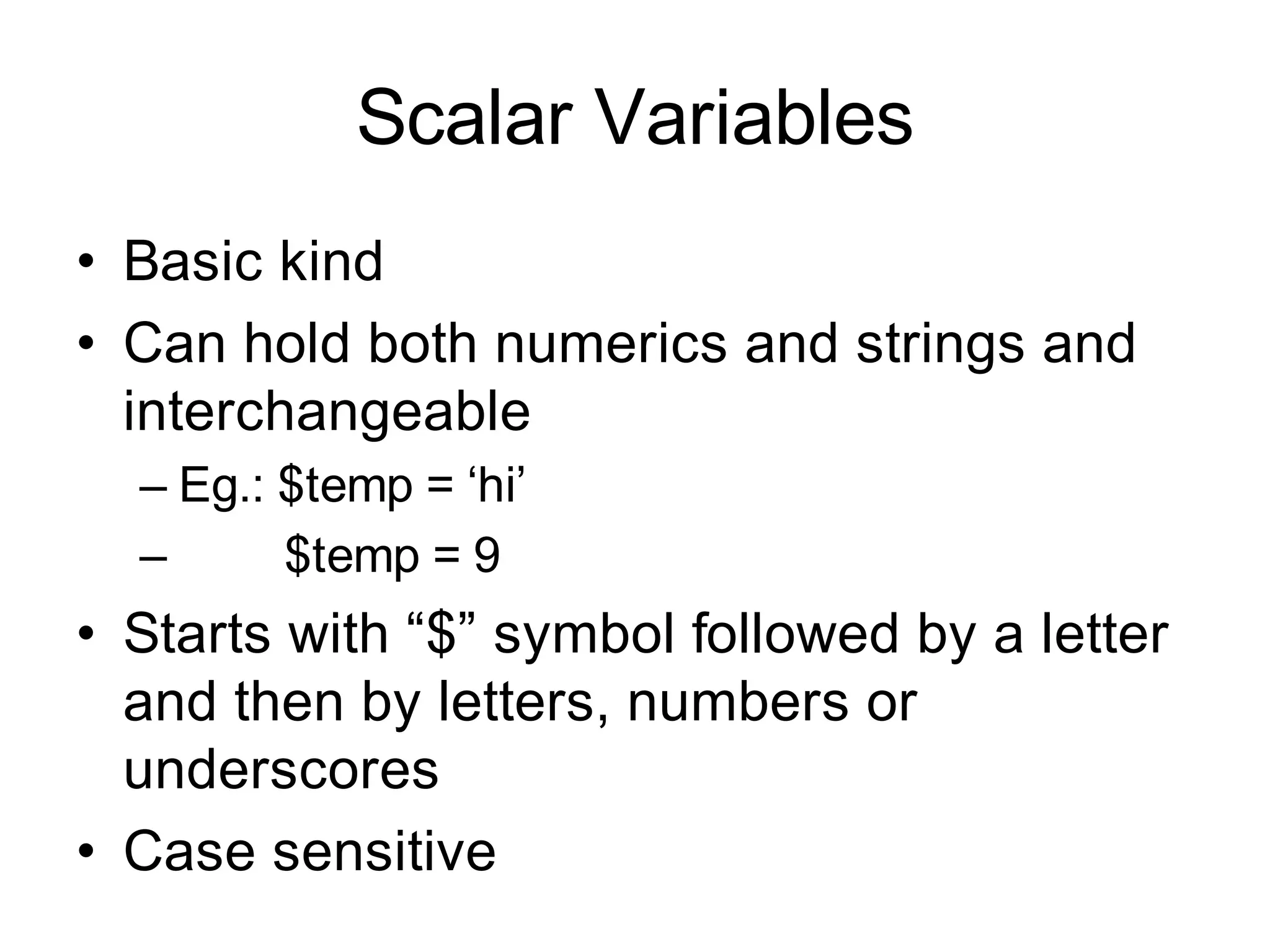 Scalar Variables
• Basic kind
• Can hold both numerics and strings and
  interchangeable
  – Eg.: $temp = ‘hi’
  –      $temp = 9
• Starts with “$” symbol followed by a letter
  and then by letters, numbers or
  underscores
• Case sensitive
 