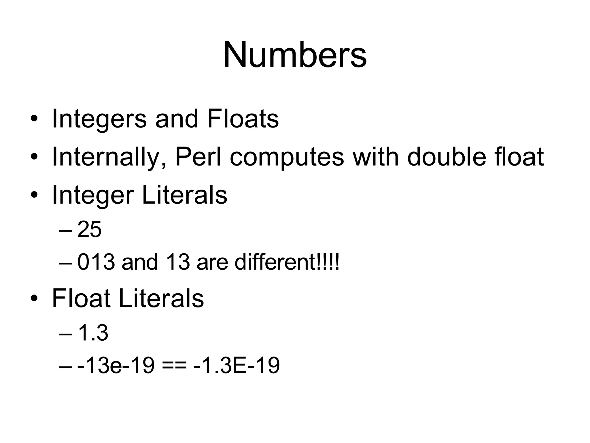 Numbers
• Integers and Floats
• Internally, Perl computes with double float
• Integer Literals
  – 25
  – 013 and 13 are different!!!!
• Float Literals
  – 1.3
  – -13e-19 == -1.3E-19
 