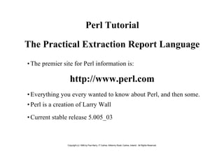 Perl Tutorial

The Practical Extraction Report Language
• The premier site for Perl information is:

                  http://www.perl.com
• Everything you every wanted to know about Perl, and then some.
• Perl is a creation of Larry Wall

• Current stable release 5.005_03



                Copyright (c) 1999 by Paul Barry, IT Carlow, Kilkenny Road, Carlow, Ireland. All Rights Reserved.
 