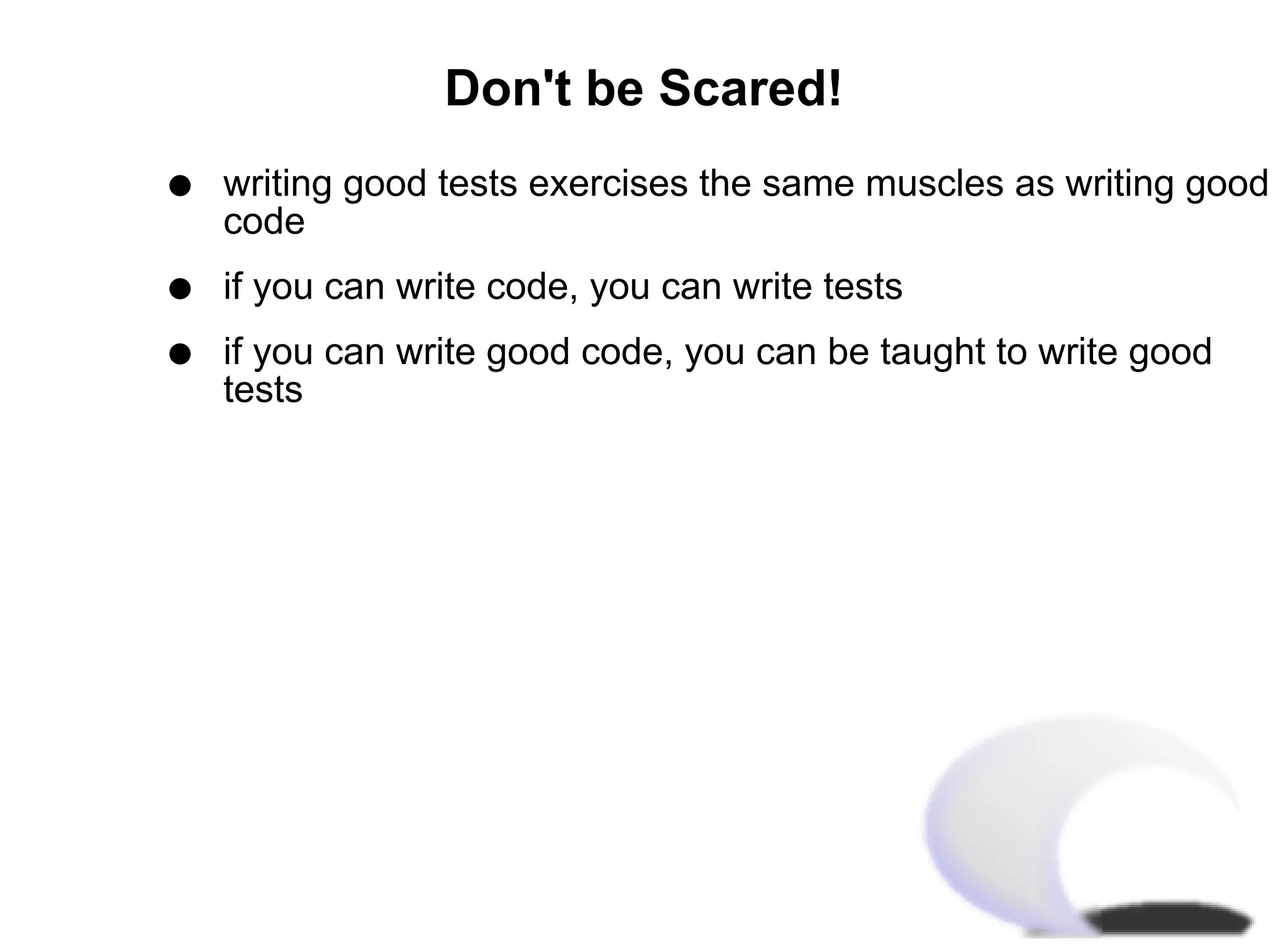 Don't be Scared!
q   writing good tests exercises the same muscles as writing good
    code
q   if you can write code, you can write tests
q   if you can write good code, you can be taught to write good
    tests
 