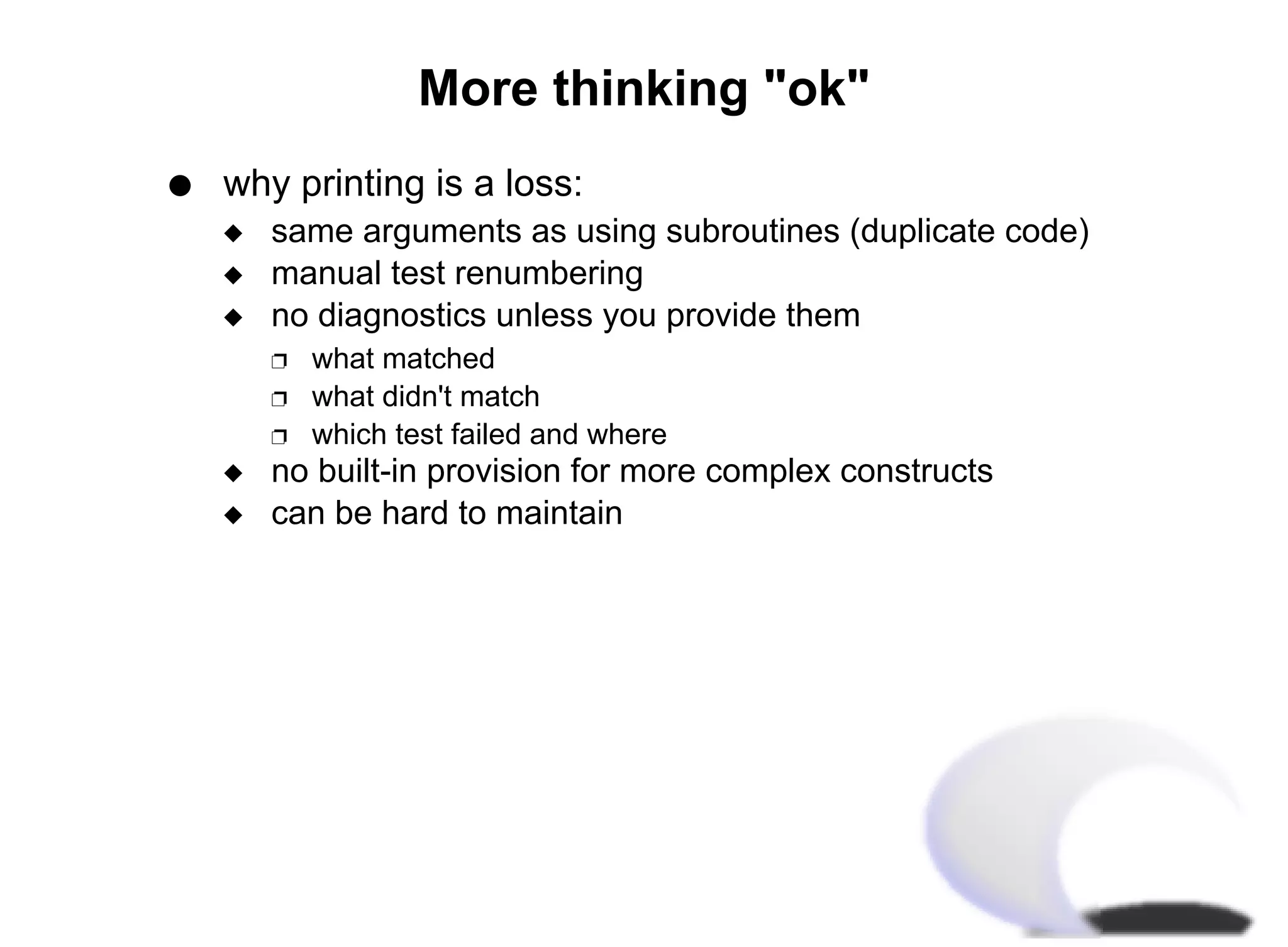 More thinking "ok"
q   why printing is a loss:
    x   same arguments as using subroutines (duplicate code)
    x   manual test renumbering
    x   no diagnostics unless you provide them
        Ë   what matched
        Ë   what didn't match
        Ë   which test failed and where
    x   no built-in provision for more complex constructs
    x   can be hard to maintain
 