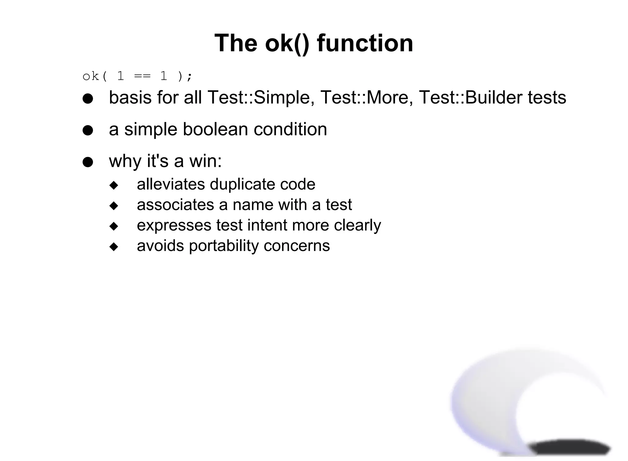 The ok() function
ok( 1 == 1 );
q   basis for all Test::Simple, Test::More, Test::Builder tests
q   a simple boolean condition
q   why it's a win:
    x   alleviates duplicate code
    x   associates a name with a test
    x   expresses test intent more clearly
    x   avoids portability concerns
 