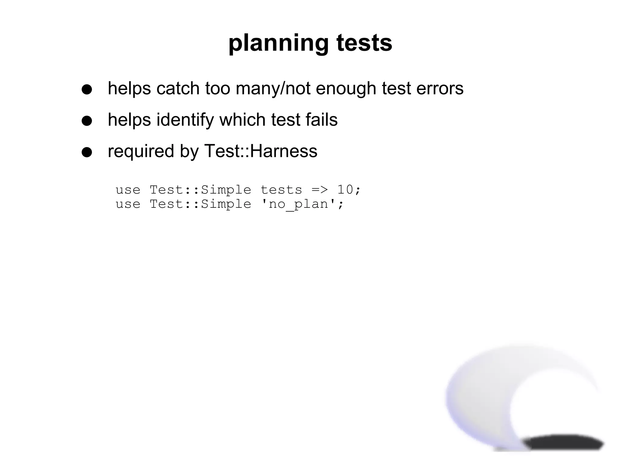 planning tests
q   helps catch too many/not enough test errors
q   helps identify which test fails
q   required by Test::Harness

use Test::Simple tests => 10;
use Test::Simple 'no_plan';
 