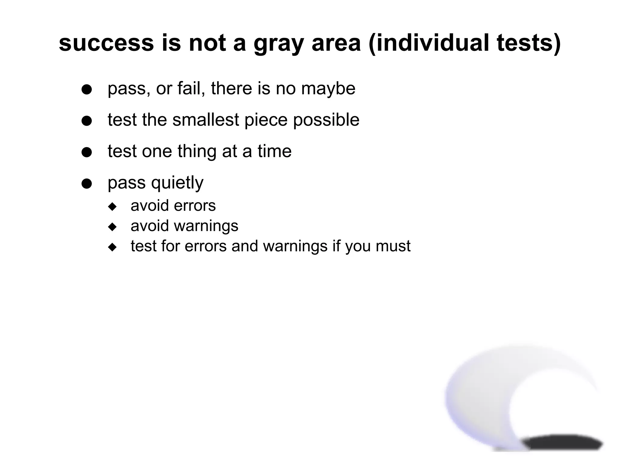success is not a gray area (individual tests)
  q   pass, or fail, there is no maybe
  q   test the smallest piece possible
  q   test one thing at a time
  q   pass quietly
      x   avoid errors
      x   avoid warnings
      x   test for errors and warnings if you must
 