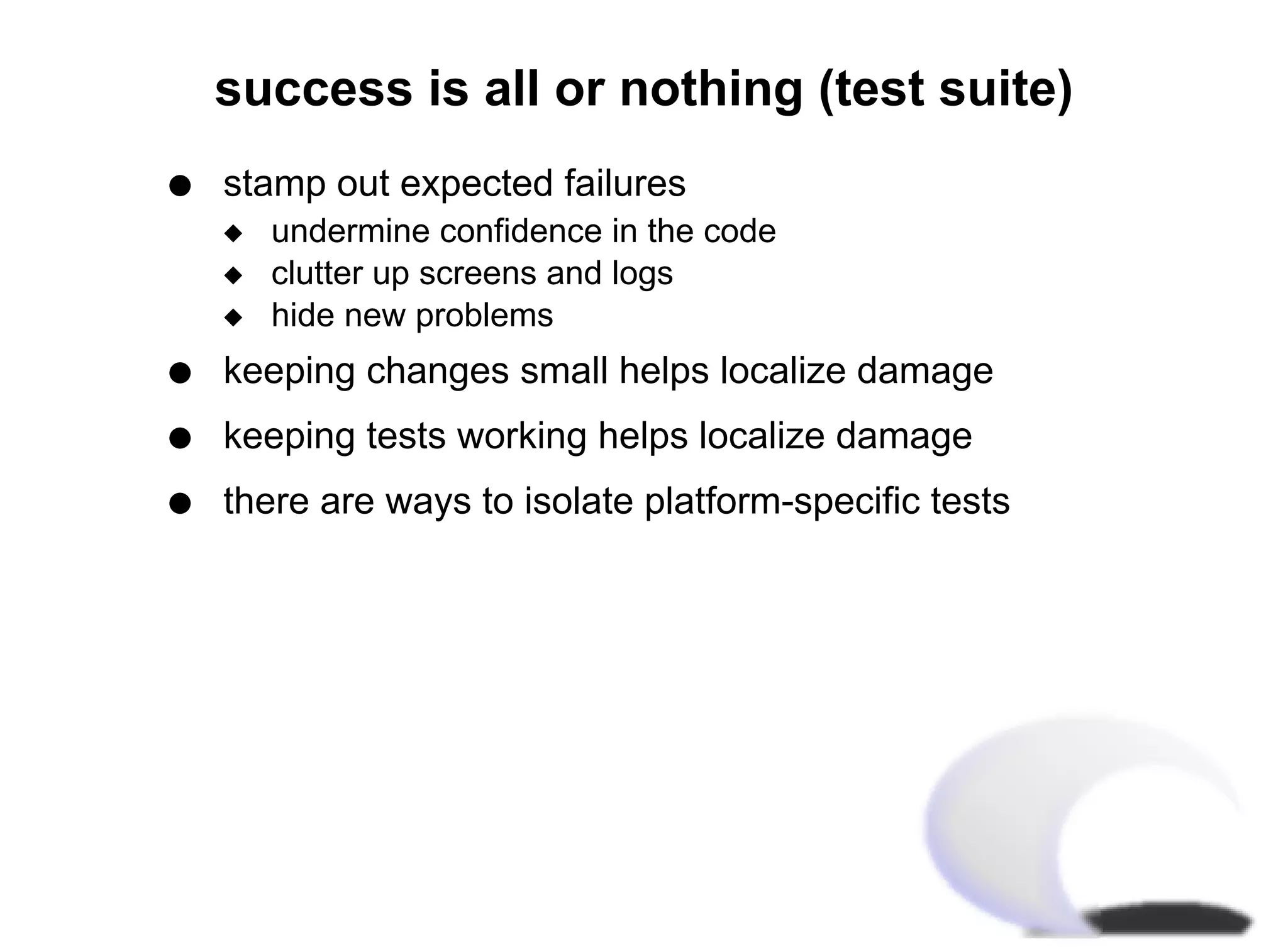 success is all or nothing (test suite)
q   stamp out expected failures
    x   undermine confidence in the code
    x   clutter up screens and logs
    x   hide new problems
q   keeping changes small helps localize damage
q   keeping tests working helps localize damage
q   there are ways to isolate platform-specific tests
 