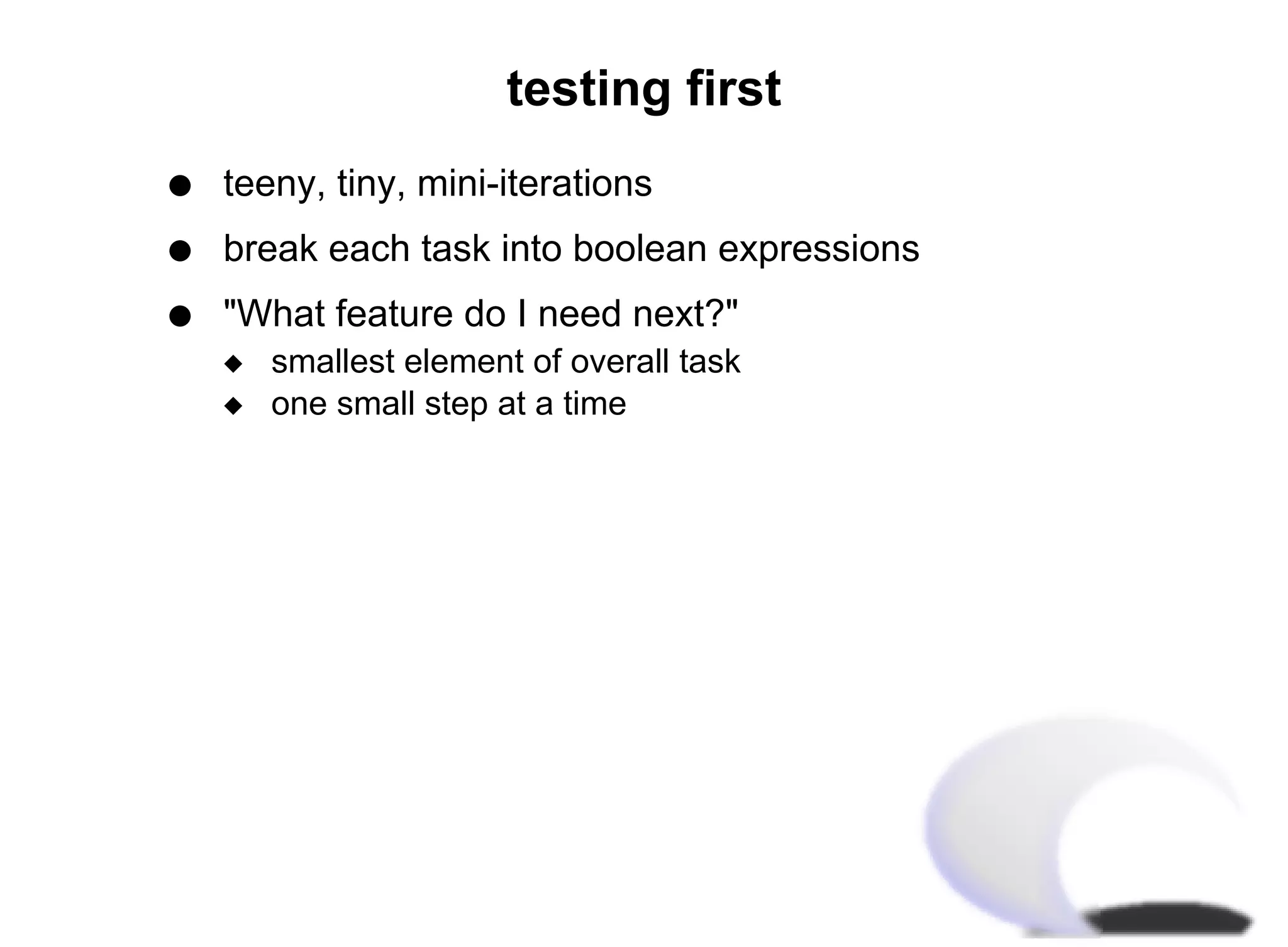 testing first
q   teeny, tiny, mini-iterations
q   break each task into boolean expressions
q   "What feature do I need next?"
    x   smallest element of overall task
    x   one small step at a time
 