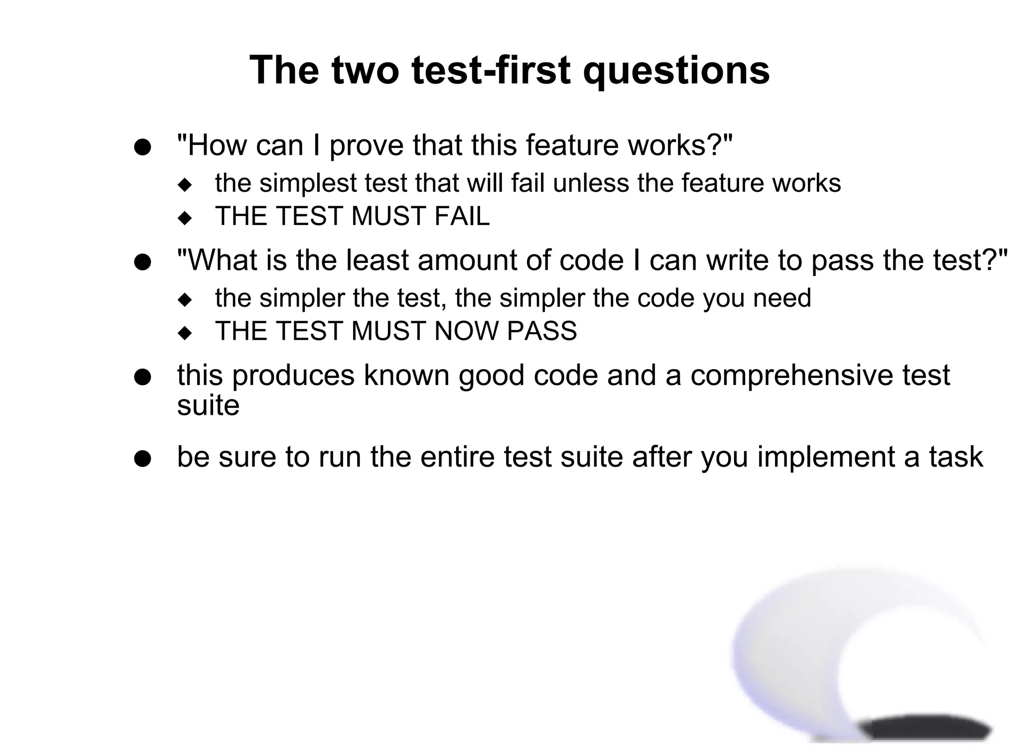 The two test-first questions
q   "How can I prove that this feature works?"
    x   the simplest test that will fail unless the feature works
    x   THE TEST MUST FAIL
q   "What is the least amount of code I can write to pass the test?"
    x   the simpler the test, the simpler the code you need
    x   THE TEST MUST NOW PASS
q   this produces known good code and a comprehensive test
    suite
q   be sure to run the entire test suite after you implement a task
 