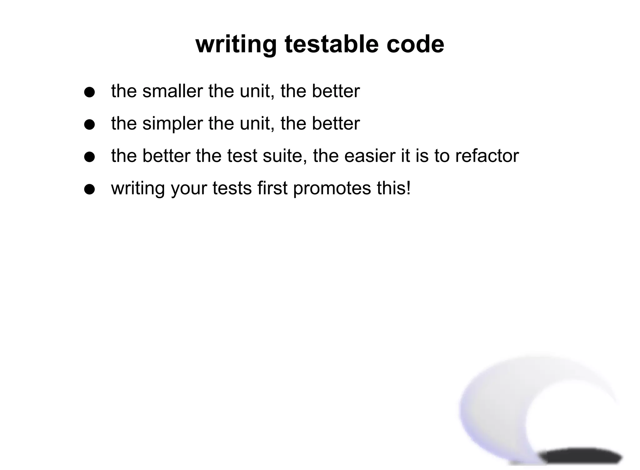 writing testable code
q   the smaller the unit, the better
q   the simpler the unit, the better
q   the better the test suite, the easier it is to refactor
q   writing your tests first promotes this!
 