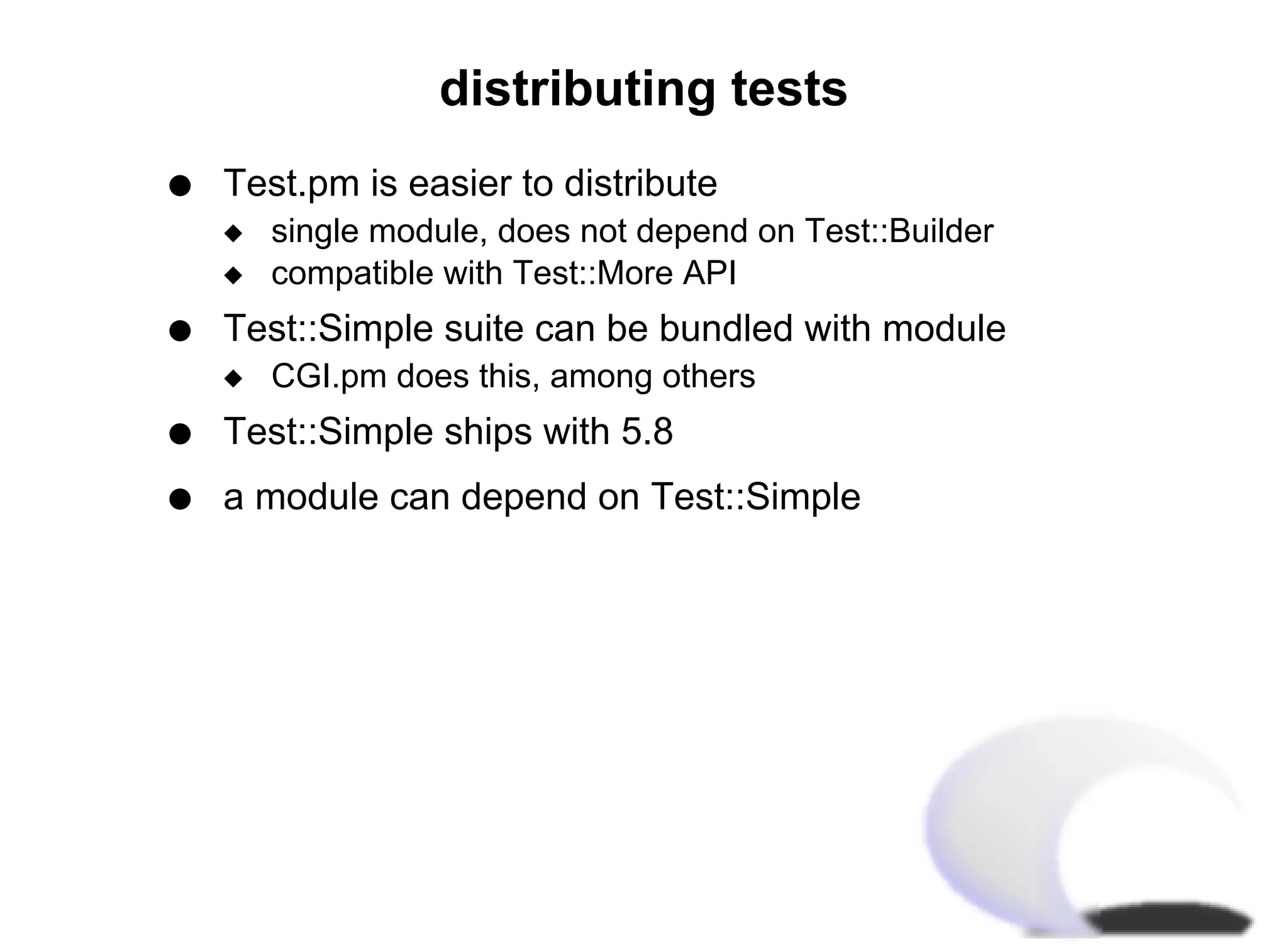distributing tests
q   Test.pm is easier to distribute
    x   single module, does not depend on Test::Builder
    x   compatible with Test::More API
q   Test::Simple suite can be bundled with module
    x   CGI.pm does this, among others
q   Test::Simple ships with 5.8
q   a module can depend on Test::Simple
 