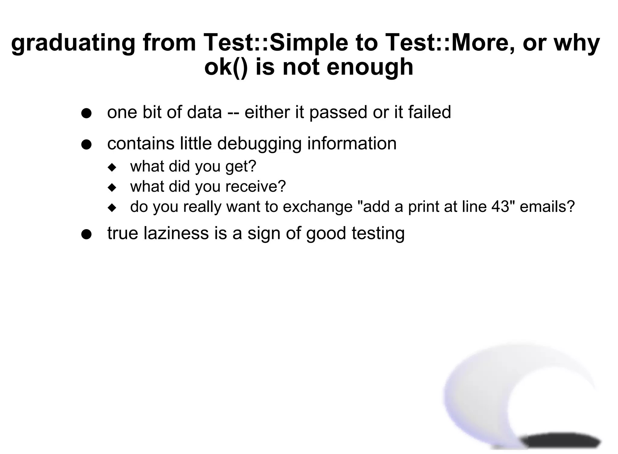 graduating from Test::Simple to Test::More, or why
                ok() is not enough
     q   one bit of data -- either it passed or it failed
     q   contains little debugging information
         x   what did you get?
         x   what did you receive?
         x   do you really want to exchange "add a print at line 43" emails?
     q   true laziness is a sign of good testing
 