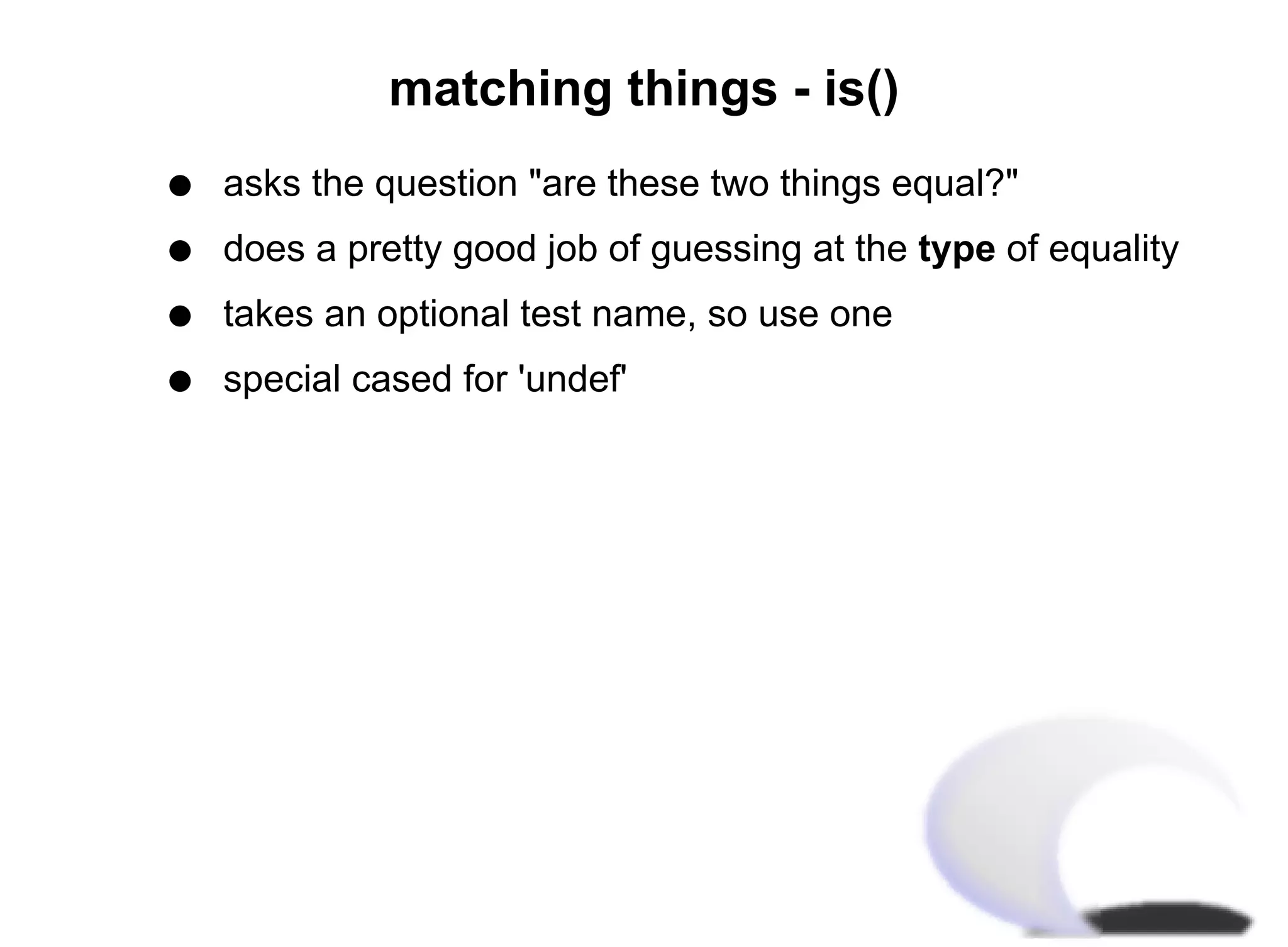 matching things - is()
q   asks the question "are these two things equal?"
q   does a pretty good job of guessing at the type of equality
q   takes an optional test name, so use one
q   special cased for 'undef'
 