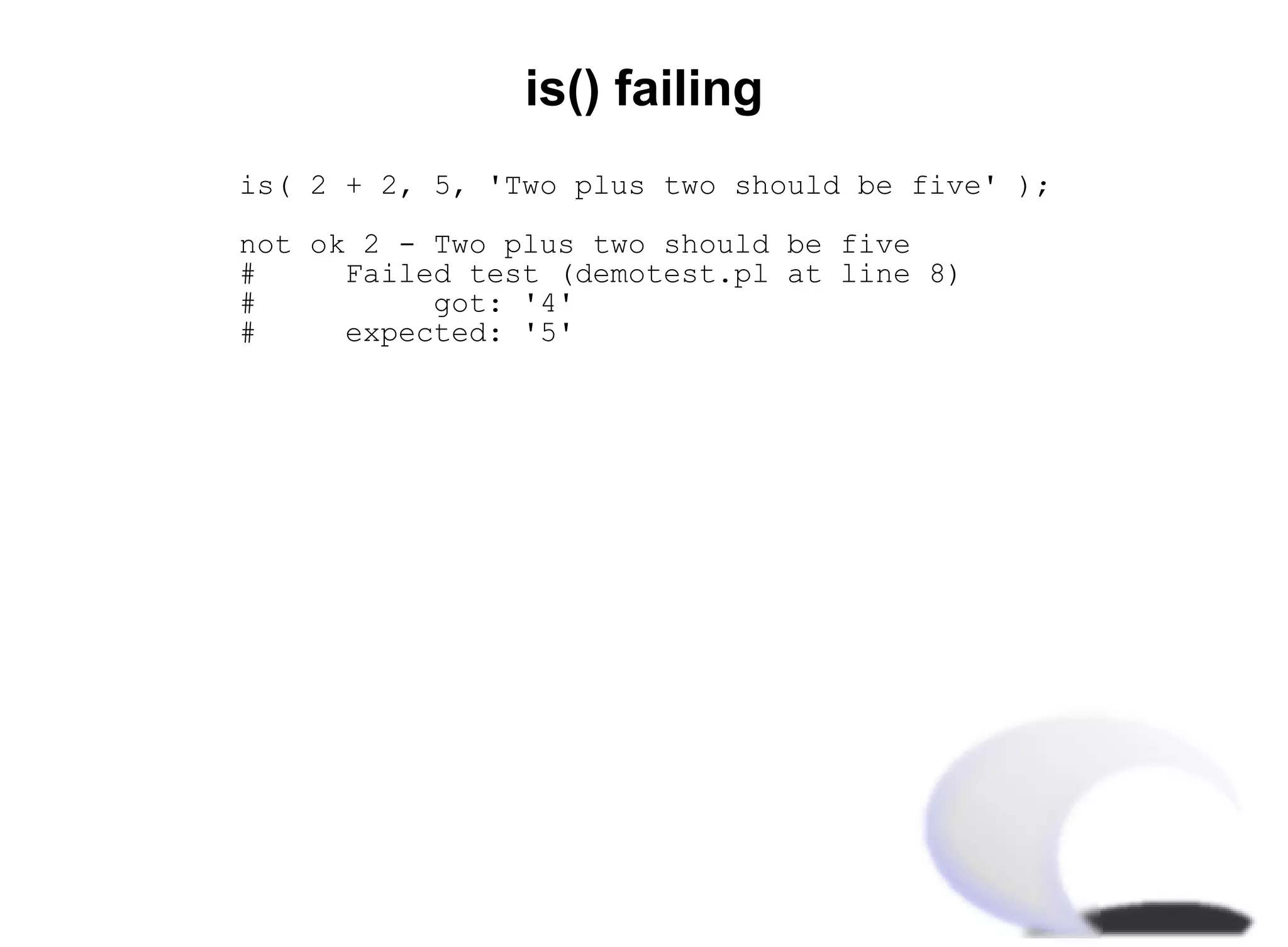 is() failing
is( 2 + 2, 5, 'Two plus two should be five' );

not ok 2 - Two plus two should be five
#     Failed test (demotest.pl at line 8)
#          got: '4'
#     expected: '5'
 