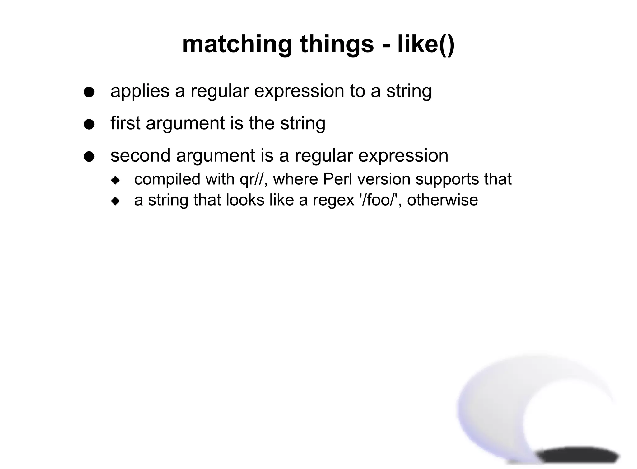 matching things - like()
q   applies a regular expression to a string
q   first argument is the string
q   second argument is a regular expression
    x   compiled with qr//, where Perl version supports that
    x   a string that looks like a regex '/foo/', otherwise
 