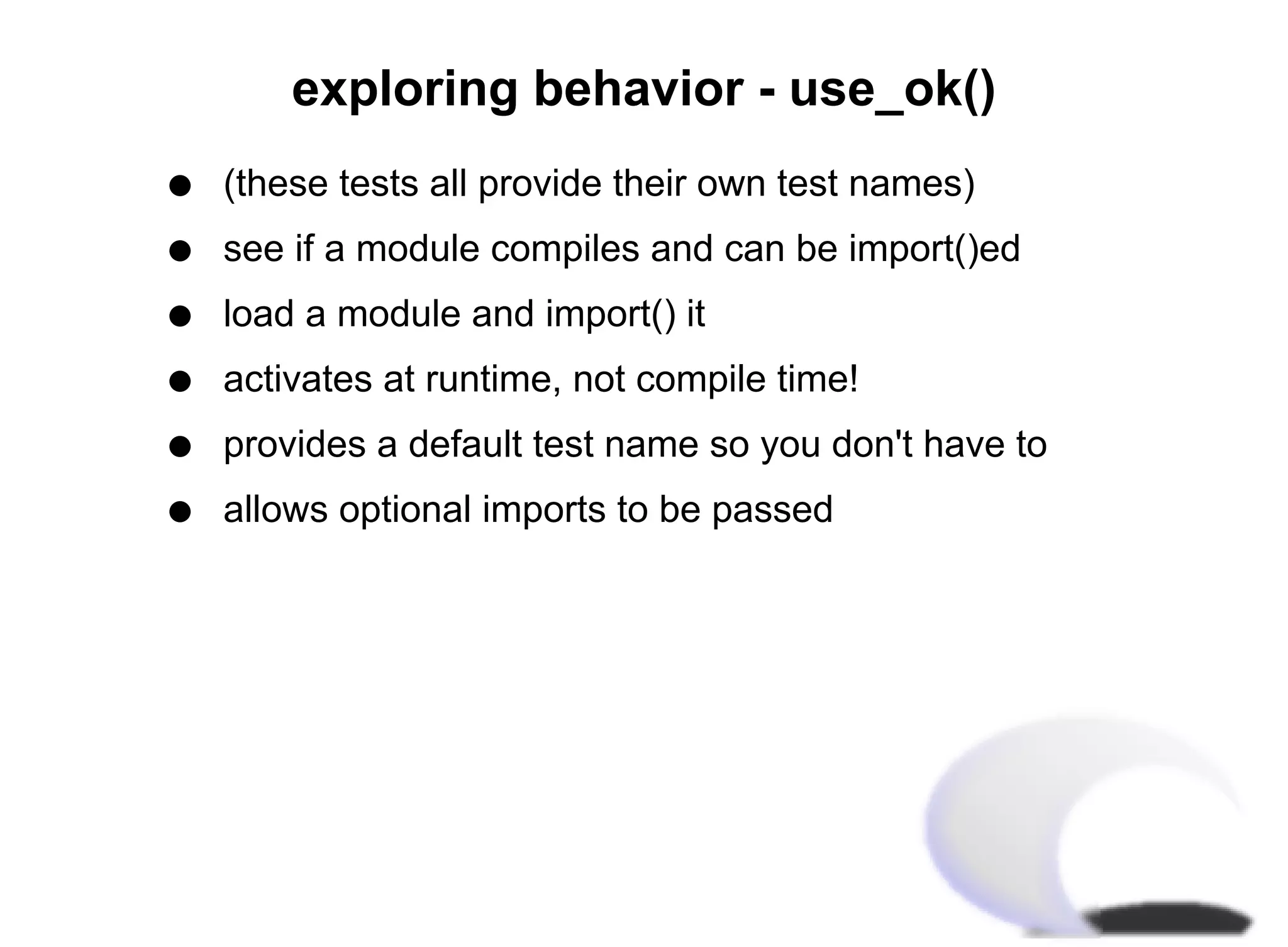 exploring behavior - use_ok()
q   (these tests all provide their own test names)
q   see if a module compiles and can be import()ed
q   load a module and import() it
q   activates at runtime, not compile time!
q   provides a default test name so you don't have to
q   allows optional imports to be passed
 