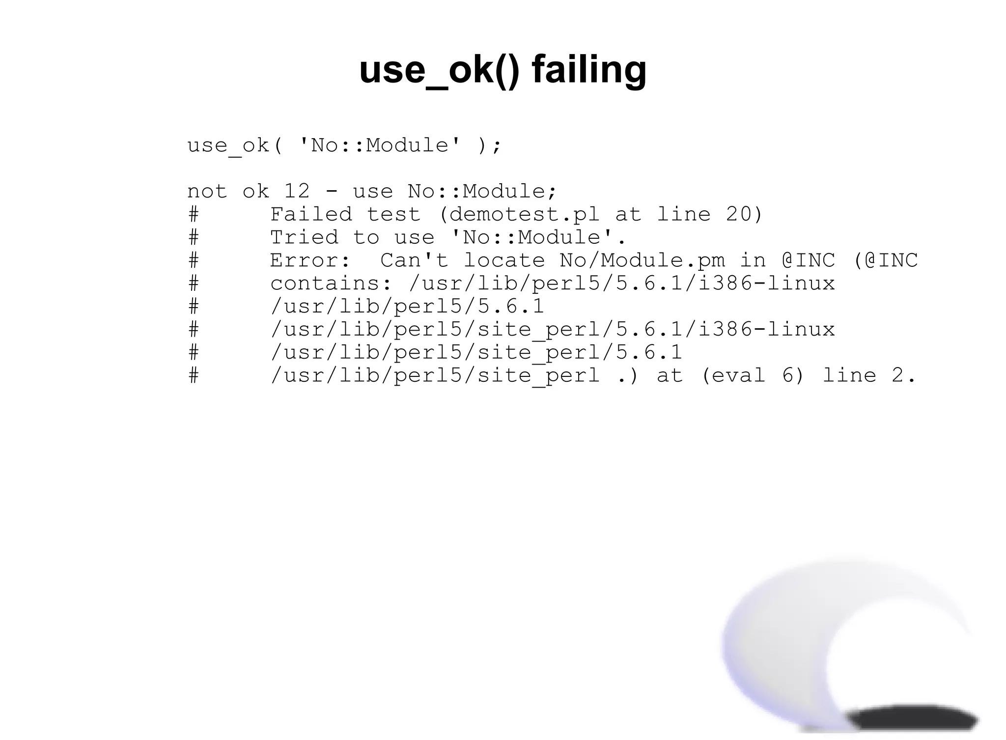 use_ok() failing
use_ok( 'No::Module' );

not ok 12 - use No::Module;
#     Failed test (demotest.pl at line 20)
#     Tried to use 'No::Module'.
#     Error: Can't locate No/Module.pm in @INC (@INC
#     contains: /usr/lib/perl5/5.6.1/i386-linux
#     /usr/lib/perl5/5.6.1
#     /usr/lib/perl5/site_perl/5.6.1/i386-linux
#     /usr/lib/perl5/site_perl/5.6.1
#     /usr/lib/perl5/site_perl .) at (eval 6) line 2.
 