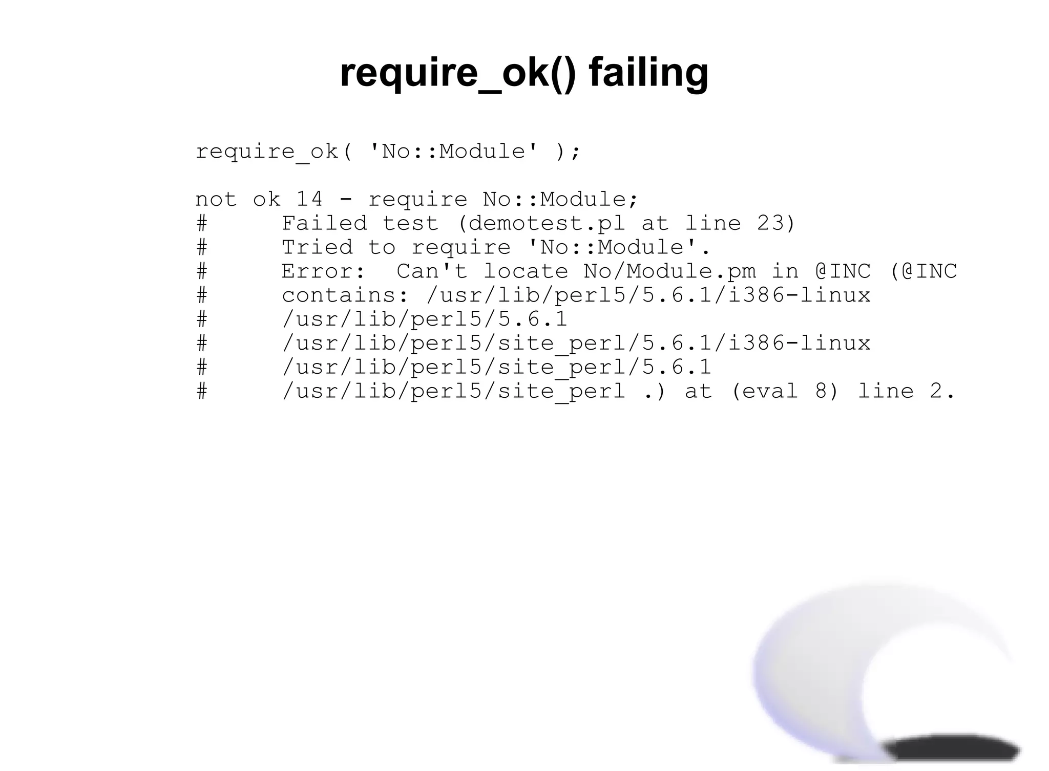 require_ok() failing
require_ok( 'No::Module' );

not ok 14 - require No::Module;
#     Failed test (demotest.pl at line 23)
#     Tried to require 'No::Module'.
#     Error: Can't locate No/Module.pm in @INC (@INC
#     contains: /usr/lib/perl5/5.6.1/i386-linux
#     /usr/lib/perl5/5.6.1
#     /usr/lib/perl5/site_perl/5.6.1/i386-linux
#     /usr/lib/perl5/site_perl/5.6.1
#     /usr/lib/perl5/site_perl .) at (eval 8) line 2.
 