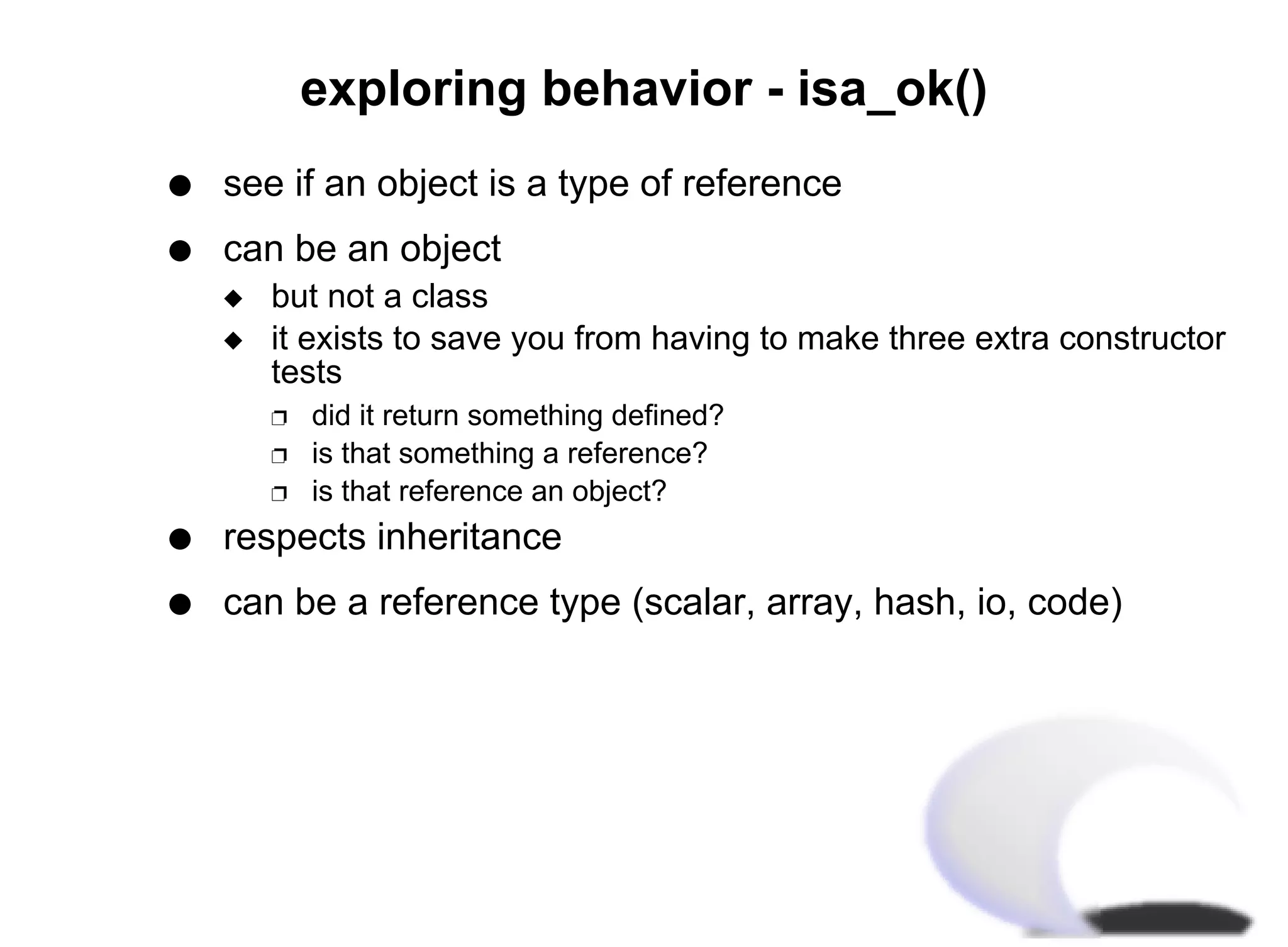 exploring behavior - isa_ok()
q   see if an object is a type of reference
q   can be an object
    x   but not a class
    x   it exists to save you from having to make three extra constructor
        tests
        Ë   did it return something defined?
        Ë   is that something a reference?
        Ë   is that reference an object?
q   respects inheritance
q   can be a reference type (scalar, array, hash, io, code)
 