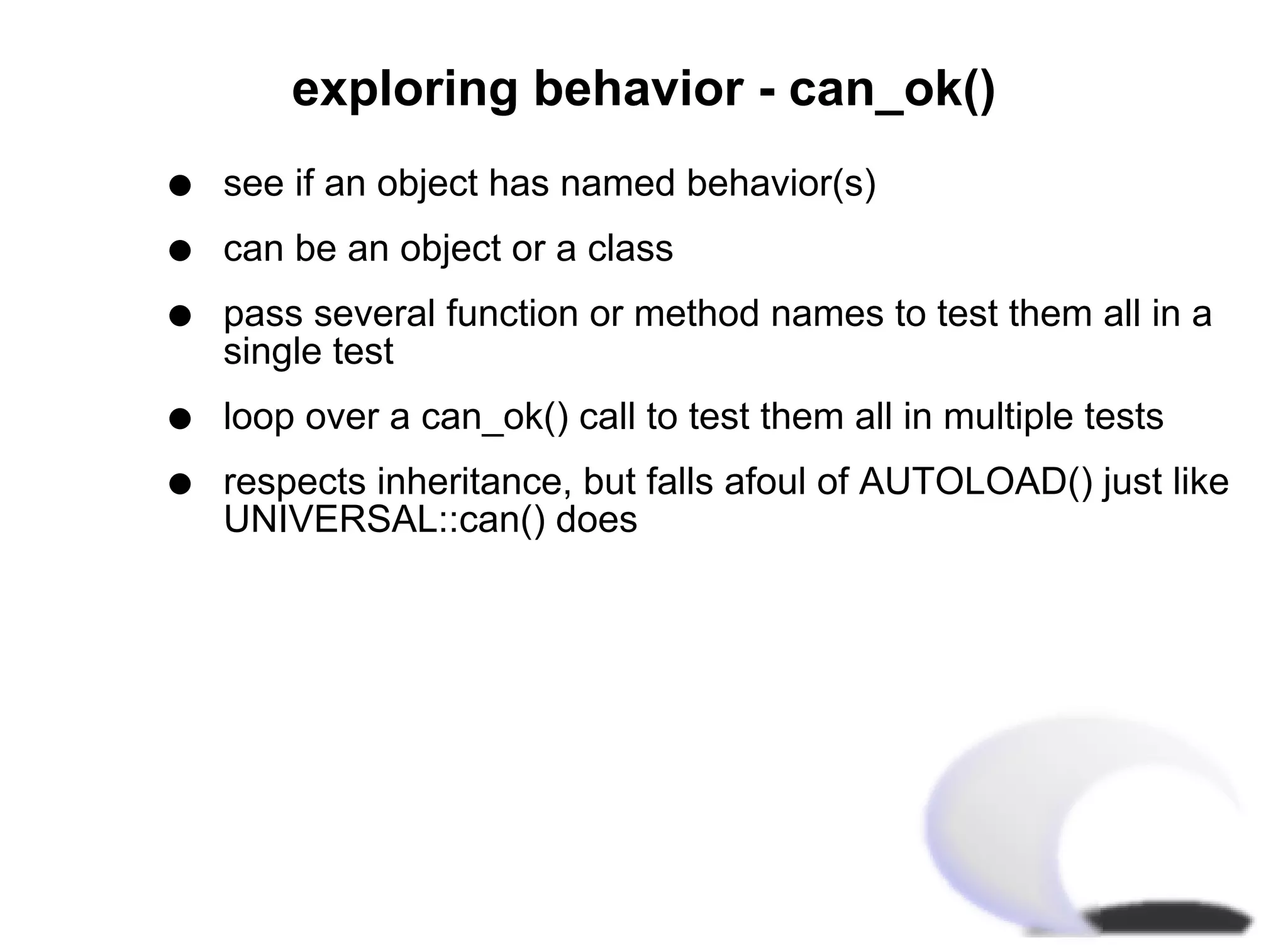 exploring behavior - can_ok()
q   see if an object has named behavior(s)
q   can be an object or a class
q   pass several function or method names to test them all in a
    single test
q   loop over a can_ok() call to test them all in multiple tests
q   respects inheritance, but falls afoul of AUTOLOAD() just like
    UNIVERSAL::can() does
 