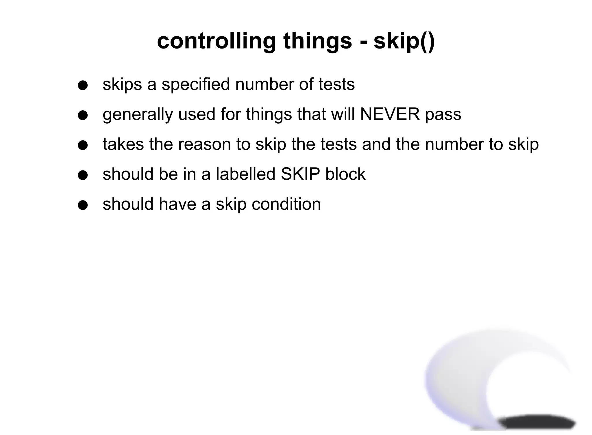 controlling things - skip()
q   skips a specified number of tests
q   generally used for things that will NEVER pass
q   takes the reason to skip the tests and the number to skip
q   should be in a labelled SKIP block
q   should have a skip condition
 