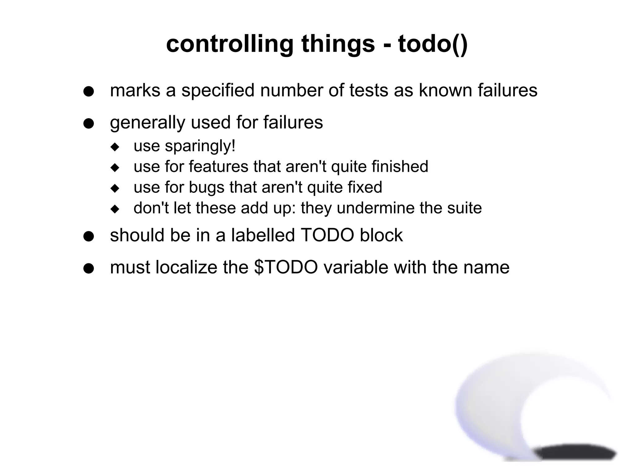 controlling things - todo()
q   marks a specified number of tests as known failures
q   generally used for failures
    x   use sparingly!
    x   use for features that aren't quite finished
    x   use for bugs that aren't quite fixed
    x   don't let these add up: they undermine the suite
q   should be in a labelled TODO block
q   must localize the $TODO variable with the name
 
