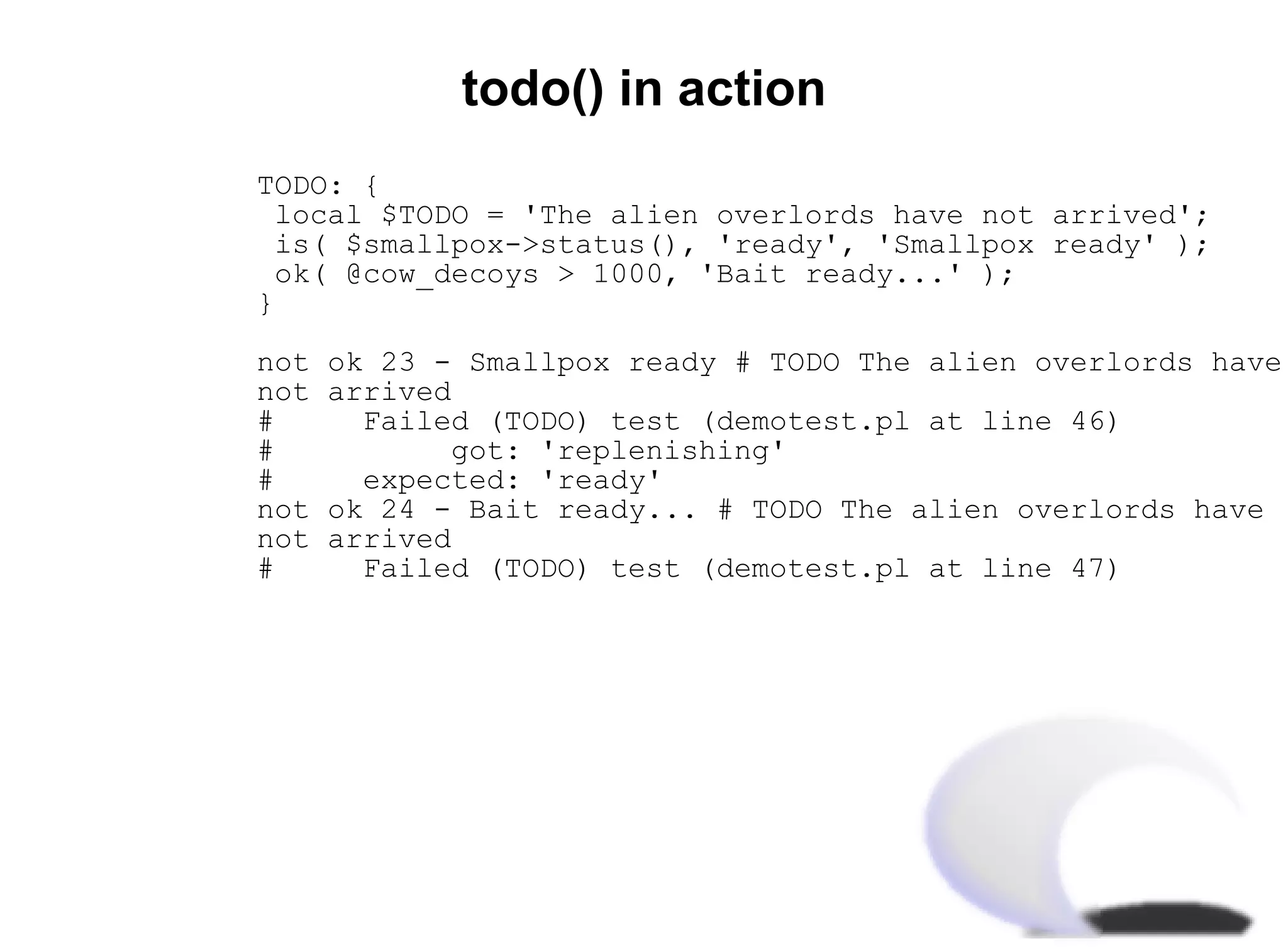 todo() in action
TODO: {
local $TODO = 'The alien overlords have not arrived';
is( $smallpox->status(), 'ready', 'Smallpox ready' );
ok( @cow_decoys > 1000, 'Bait ready...' );
}

not   ok 23 - Smallpox ready # TODO The alien overlords have
not   arrived
#       Failed (TODO) test (demotest.pl at line 46)
#             got: 'replenishing'
#       expected: 'ready'
not   ok 24 - Bait ready... # TODO The alien overlords have
not   arrived
#       Failed (TODO) test (demotest.pl at line 47)
 