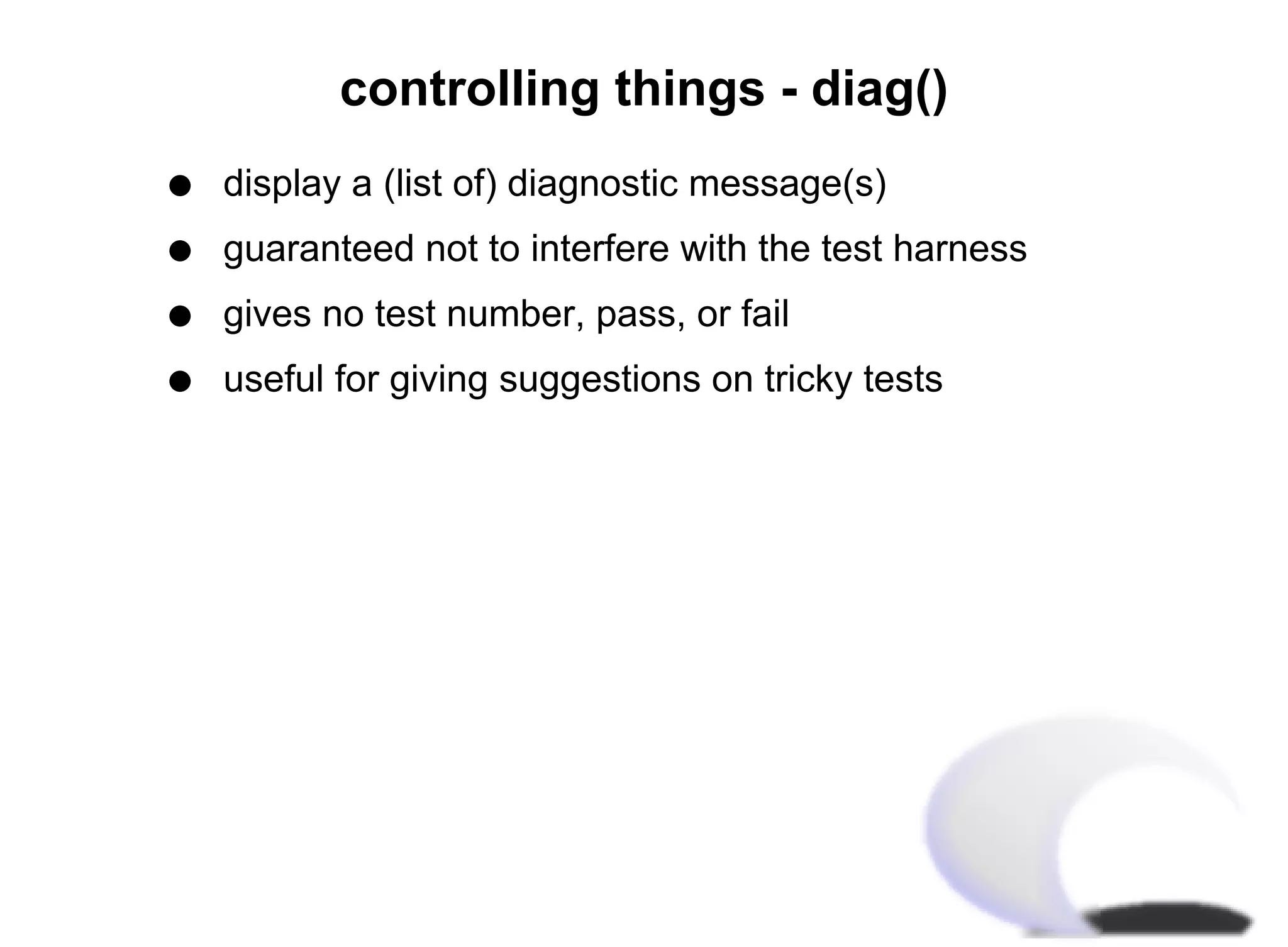 controlling things - diag()
q   display a (list of) diagnostic message(s)
q   guaranteed not to interfere with the test harness
q   gives no test number, pass, or fail
q   useful for giving suggestions on tricky tests
 