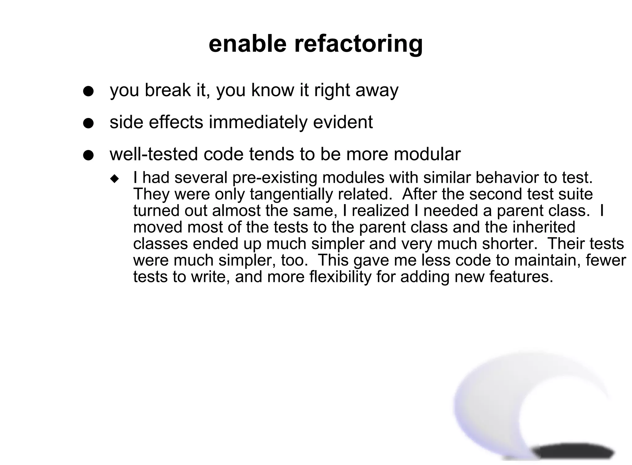 enable refactoring
q   you break it, you know it right away
q   side effects immediately evident
q   well-tested code tends to be more modular
    x   I had several pre-existing modules with similar behavior to test.
        They were only tangentially related. After the second test suite
        turned out almost the same, I realized I needed a parent class. I
        moved most of the tests to the parent class and the inherited
        classes ended up much simpler and very much shorter. Their tests
        were much simpler, too. This gave me less code to maintain, fewer
        tests to write, and more flexibility for adding new features.
 