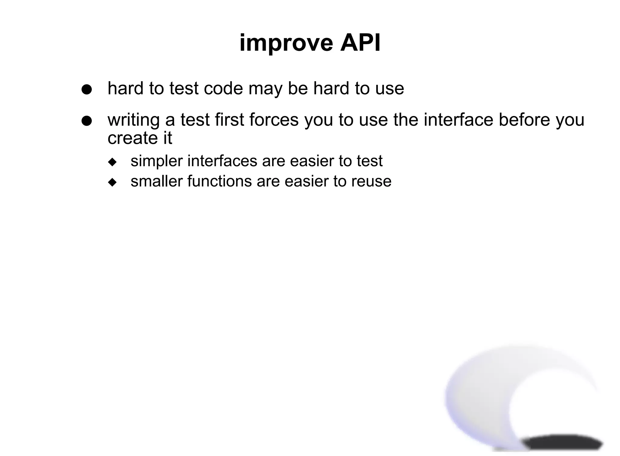 improve API
q   hard to test code may be hard to use
q   writing a test first forces you to use the interface before you
    create it
    x   simpler interfaces are easier to test
    x   smaller functions are easier to reuse
 
