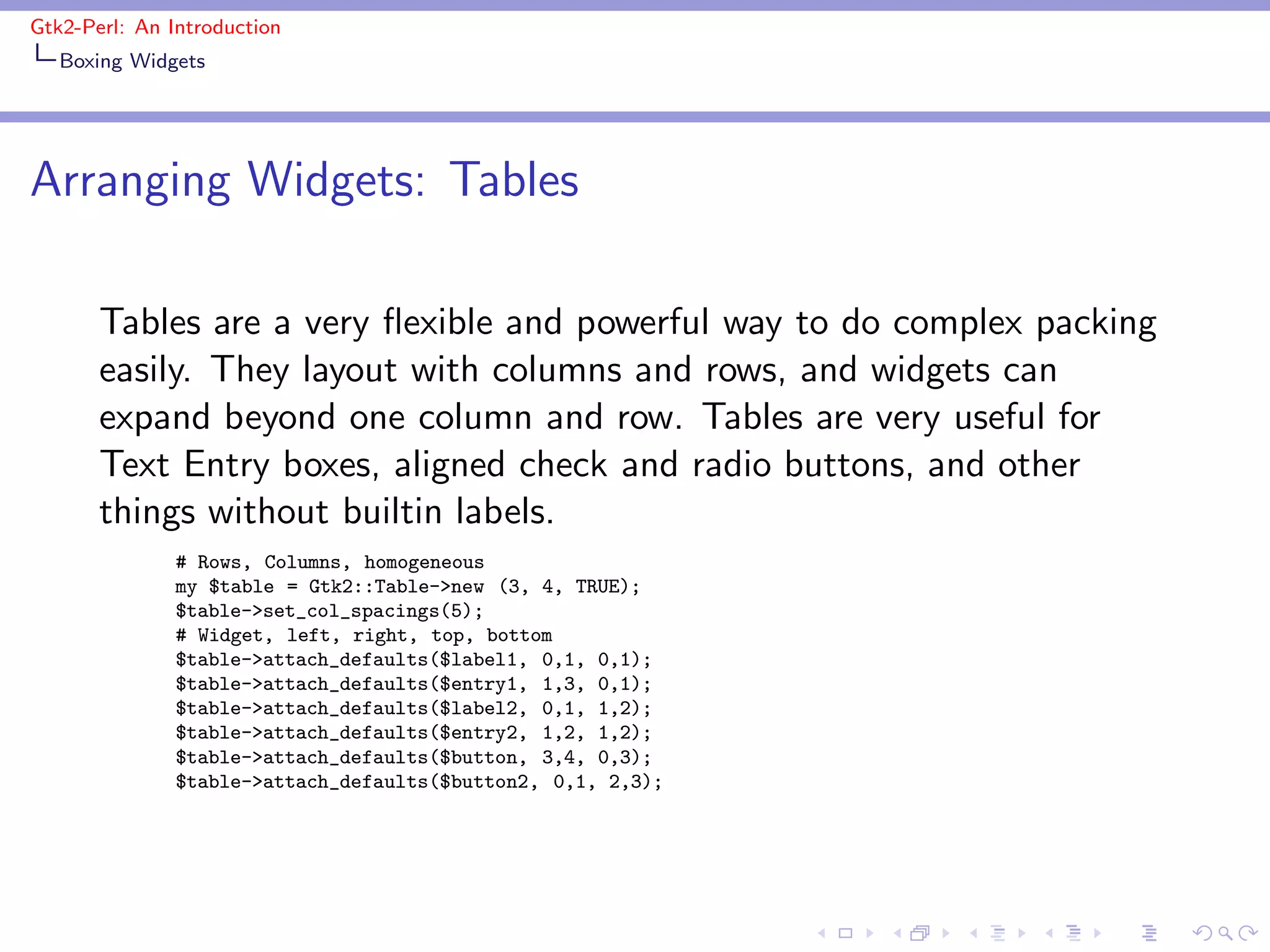 Gtk2-Perl: An Introduction
   Boxing Widgets




Arranging Widgets: Tables

       Tables are a very ﬂexible and powerful way to do complex packing
       easily. They layout with columns and rows, and widgets can
       expand beyond one column and row. Tables are very useful for
       Text Entry boxes, aligned check and radio buttons, and other
       things without builtin labels.
               # Rows, Columns, homogeneous
               my $table = Gtk2::Table->new (3, 4, TRUE);
               $table->set_col_spacings(5);
               # Widget, left, right, top, bottom
               $table->attach_defaults($label1, 0,1, 0,1);
               $table->attach_defaults($entry1, 1,3, 0,1);
               $table->attach_defaults($label2, 0,1, 1,2);
               $table->attach_defaults($entry2, 1,2, 1,2);
               $table->attach_defaults($button, 3,4, 0,3);
               $table->attach_defaults($button2, 0,1, 2,3);
 