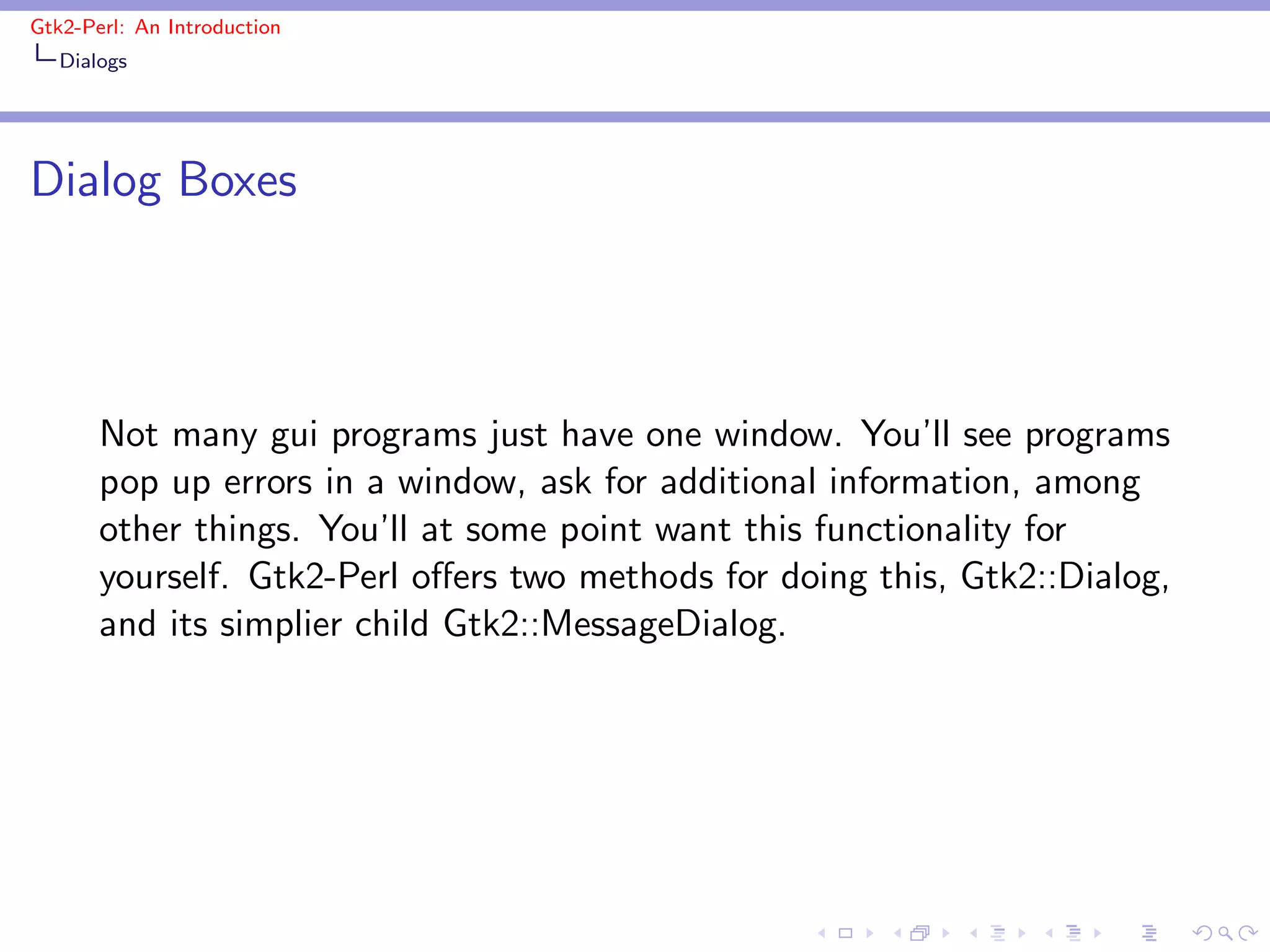 Gtk2-Perl: An Introduction
   Dialogs




Dialog Boxes



       Not many gui programs just have one window. You’ll see programs
       pop up errors in a window, ask for additional information, among
       other things. You’ll at some point want this functionality for
       yourself. Gtk2-Perl oﬀers two methods for doing this, Gtk2::Dialog,
       and its simplier child Gtk2::MessageDialog.
 