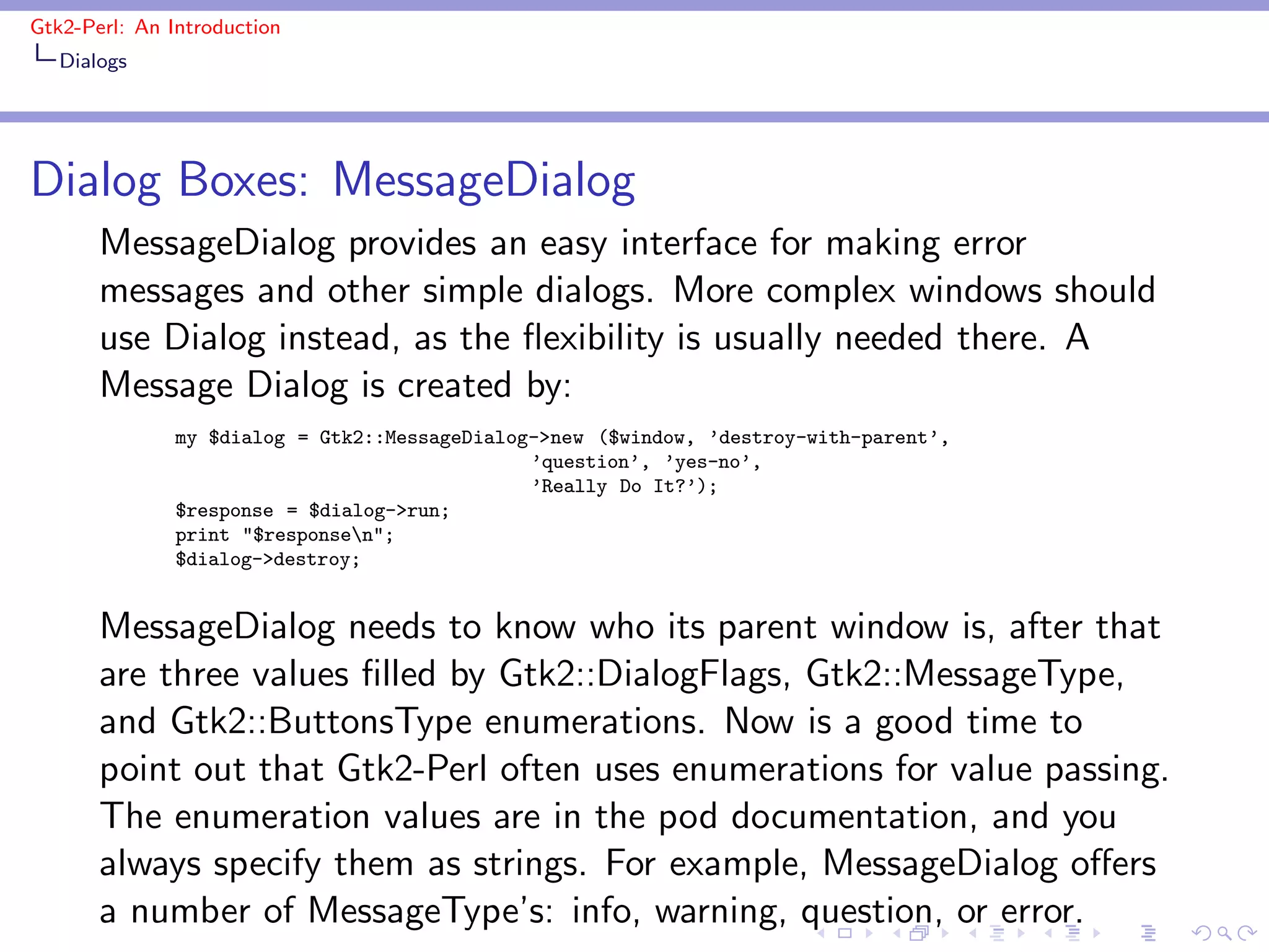 Gtk2-Perl: An Introduction
   Dialogs




Dialog Boxes: MessageDialog
       MessageDialog provides an easy interface for making error
       messages and other simple dialogs. More complex windows should
       use Dialog instead, as the ﬂexibility is usually needed there. A
       Message Dialog is created by:
               my $dialog = Gtk2::MessageDialog->new ($window, ’destroy-with-parent’,
                                               ’question’, ’yes-no’,
                                               ’Really Do It?’);
               $response = $dialog->run;
               print "$responsen";
               $dialog->destroy;


       MessageDialog needs to know who its parent window is, after that
       are three values ﬁlled by Gtk2::DialogFlags, Gtk2::MessageType,
       and Gtk2::ButtonsType enumerations. Now is a good time to
       point out that Gtk2-Perl often uses enumerations for value passing.
       The enumeration values are in the pod documentation, and you
       always specify them as strings. For example, MessageDialog oﬀers
       a number of MessageType’s: info, warning, question, or error.
 