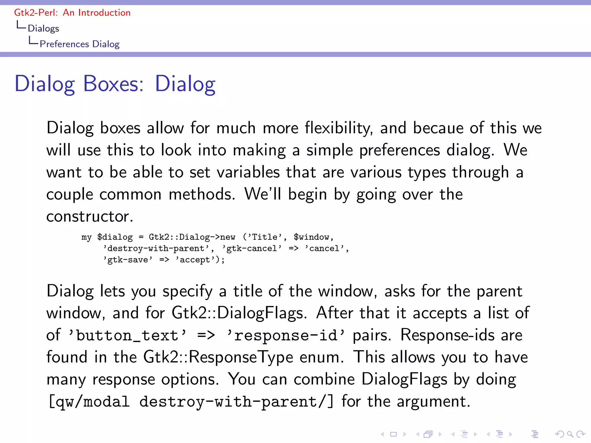 Gtk2-Perl: An Introduction
   Dialogs
     Preferences Dialog



Dialog Boxes: Dialog
       Dialog boxes allow for much more ﬂexibility, and becaue of this we
       will use this to look into making a simple preferences dialog. We
       want to be able to set variables that are various types through a
       couple common methods. We’ll begin by going over the
       constructor.
               my $dialog = Gtk2::Dialog->new (’Title’, $window,
                   ’destroy-with-parent’, ’gtk-cancel’ => ’cancel’,
                   ’gtk-save’ => ’accept’);


       Dialog lets you specify a title of the window, asks for the parent
       window, and for Gtk2::DialogFlags. After that it accepts a list of
       of ’button_text’ => ’response-id’ pairs. Response-ids are
       found in the Gtk2::ResponseType enum. This allows you to have
       many response options. You can combine DialogFlags by doing
       [qw/modal destroy-with-parent/] for the argument.
 
