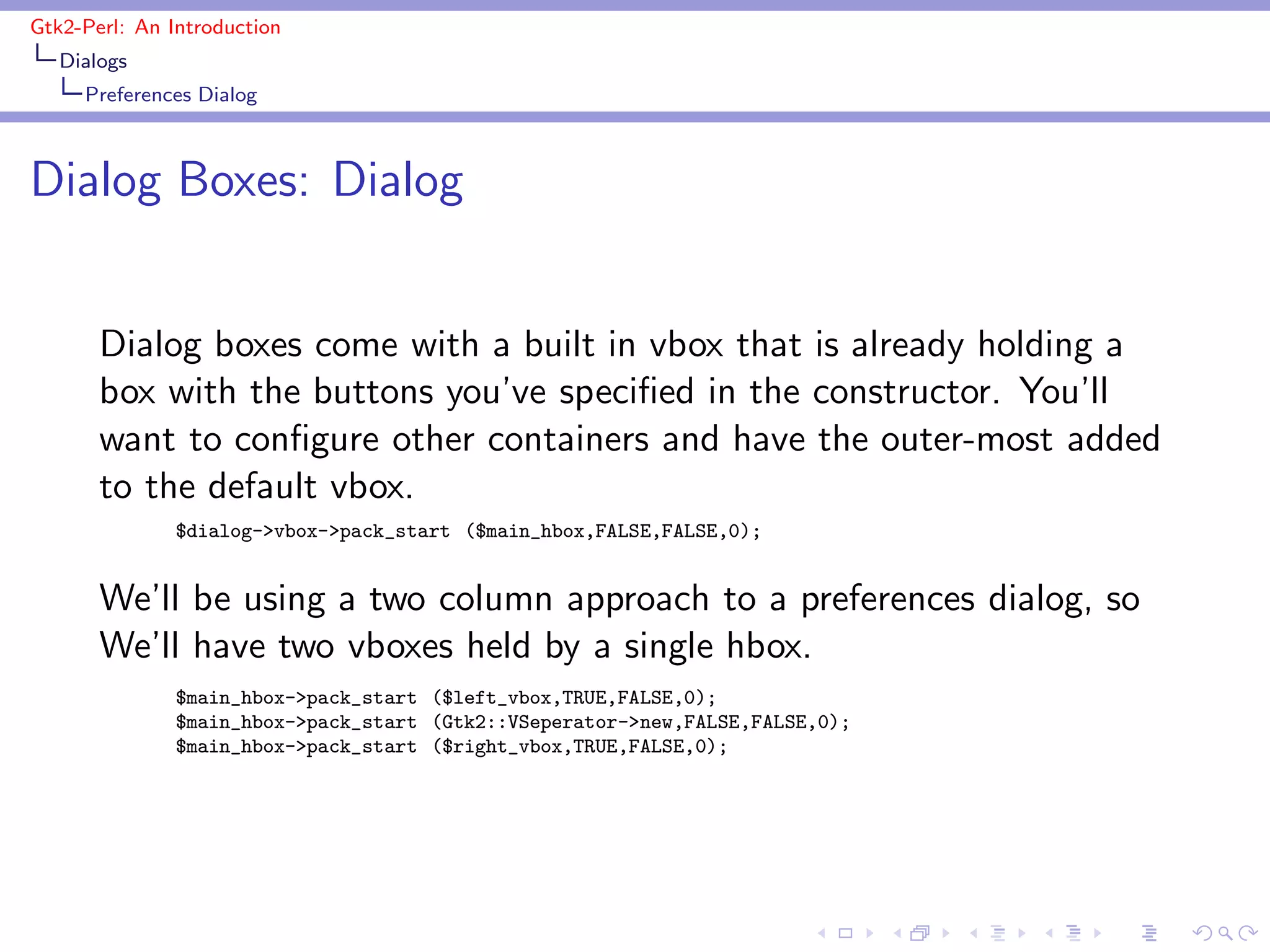 Gtk2-Perl: An Introduction
   Dialogs
     Preferences Dialog



Dialog Boxes: Dialog


       Dialog boxes come with a built in vbox that is already holding a
       box with the buttons you’ve speciﬁed in the constructor. You’ll
       want to conﬁgure other containers and have the outer-most added
       to the default vbox.
               $dialog->vbox->pack_start ($main_hbox,FALSE,FALSE,0);


       We’ll be using a two column approach to a preferences dialog, so
       We’ll have two vboxes held by a single hbox.
               $main_hbox->pack_start ($left_vbox,TRUE,FALSE,0);
               $main_hbox->pack_start (Gtk2::VSeperator->new,FALSE,FALSE,0);
               $main_hbox->pack_start ($right_vbox,TRUE,FALSE,0);
 