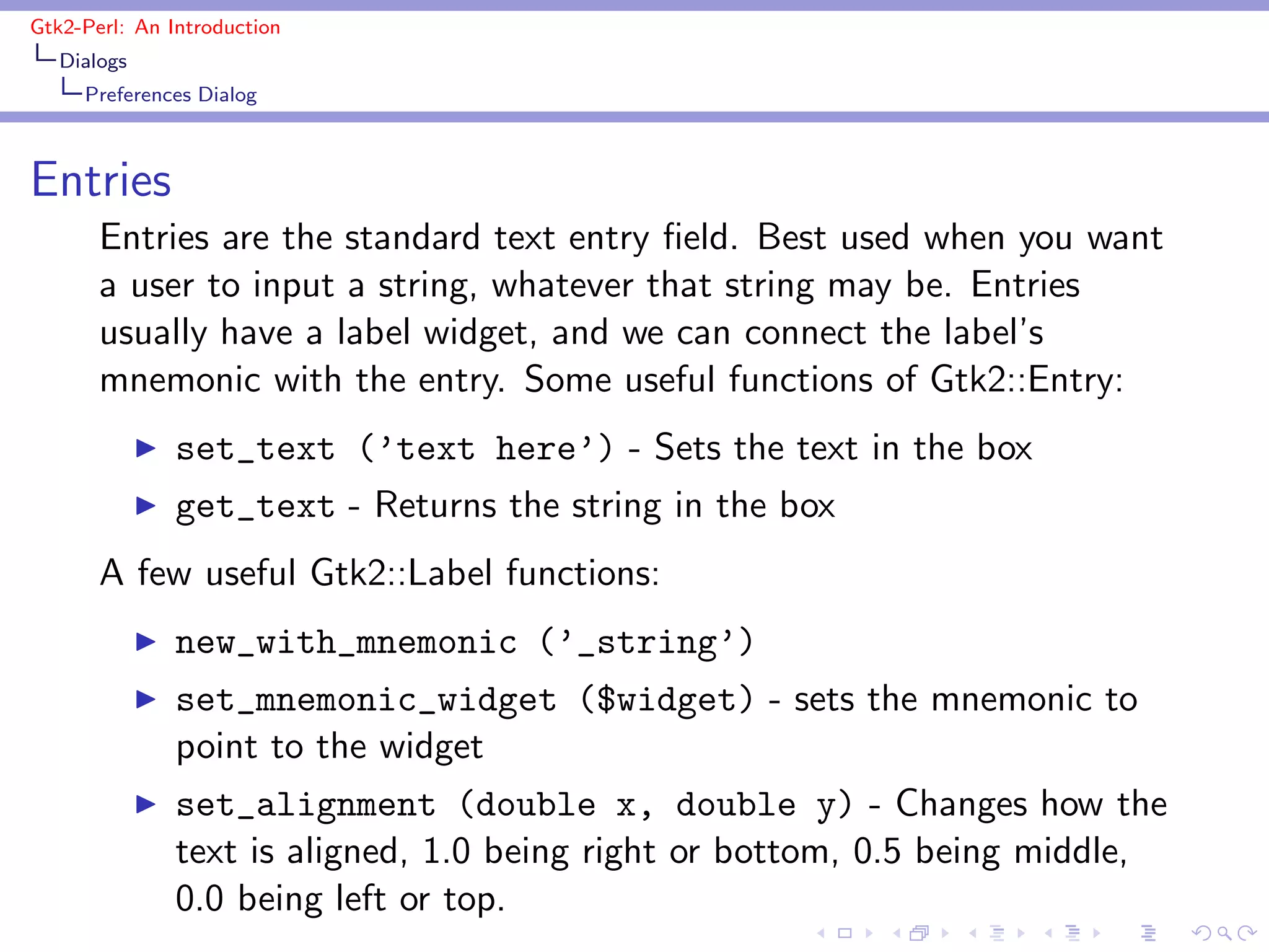 Gtk2-Perl: An Introduction
   Dialogs
     Preferences Dialog



Entries
       Entries are the standard text entry ﬁeld. Best used when you want
       a user to input a string, whatever that string may be. Entries
       usually have a label widget, and we can connect the label’s
       mnemonic with the entry. Some useful functions of Gtk2::Entry:
             ◮   set_text (’text here’) - Sets the text in the box
             ◮   get_text - Returns the string in the box
       A few useful Gtk2::Label functions:
             ◮   new_with_mnemonic (’_string’)
             ◮   set_mnemonic_widget ($widget) - sets the mnemonic to
                 point to the widget
             ◮   set_alignment (double x, double y) - Changes how the
                 text is aligned, 1.0 being right or bottom, 0.5 being middle,
                 0.0 being left or top.
 