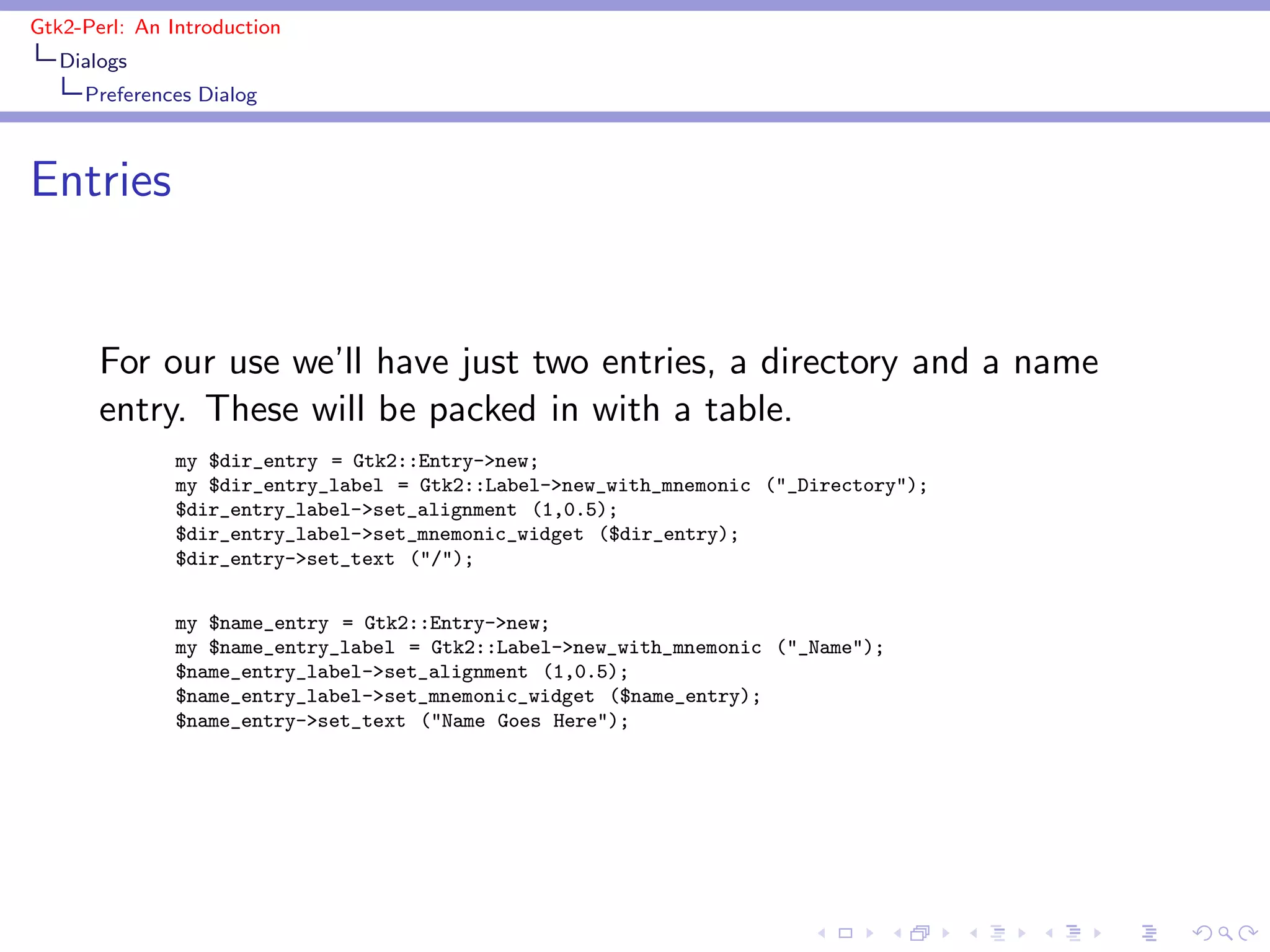 Gtk2-Perl: An Introduction
   Dialogs
     Preferences Dialog



Entries


       For our use we’ll have just two entries, a directory and a name
       entry. These will be packed in with a table.
               my $dir_entry = Gtk2::Entry->new;
               my $dir_entry_label = Gtk2::Label->new_with_mnemonic ("_Directory");
               $dir_entry_label->set_alignment (1,0.5);
               $dir_entry_label->set_mnemonic_widget ($dir_entry);
               $dir_entry->set_text ("/");


               my $name_entry = Gtk2::Entry->new;
               my $name_entry_label = Gtk2::Label->new_with_mnemonic ("_Name");
               $name_entry_label->set_alignment (1,0.5);
               $name_entry_label->set_mnemonic_widget ($name_entry);
               $name_entry->set_text ("Name Goes Here");
 