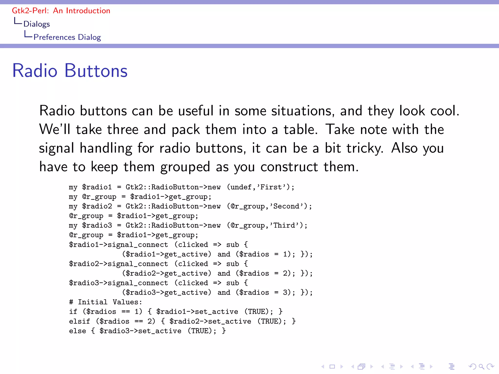 Gtk2-Perl: An Introduction
   Dialogs
     Preferences Dialog



Radio Buttons
       Radio buttons can be useful in some situations, and they look cool.
       We’ll take three and pack them into a table. Take note with the
       signal handling for radio buttons, it can be a bit tricky. Also you
       have to keep them grouped as you construct them.
               my $radio1 = Gtk2::RadioButton->new (undef,’First’);
               my @r_group = $radio1->get_group;
               my $radio2 = Gtk2::RadioButton->new (@r_group,’Second’);
               @r_group = $radio1->get_group;
               my $radio3 = Gtk2::RadioButton->new (@r_group,’Third’);
               @r_group = $radio1->get_group;
               $radio1->signal_connect (clicked => sub {
                           ($radio1->get_active) and ($radios = 1); });
               $radio2->signal_connect (clicked => sub {
                           ($radio2->get_active) and ($radios = 2); });
               $radio3->signal_connect (clicked => sub {
                           ($radio3->get_active) and ($radios = 3); });
               # Initial Values:
               if ($radios == 1) { $radio1->set_active (TRUE); }
               elsif ($radios == 2) { $radio2->set_active (TRUE); }
               else { $radio3->set_active (TRUE); }
 