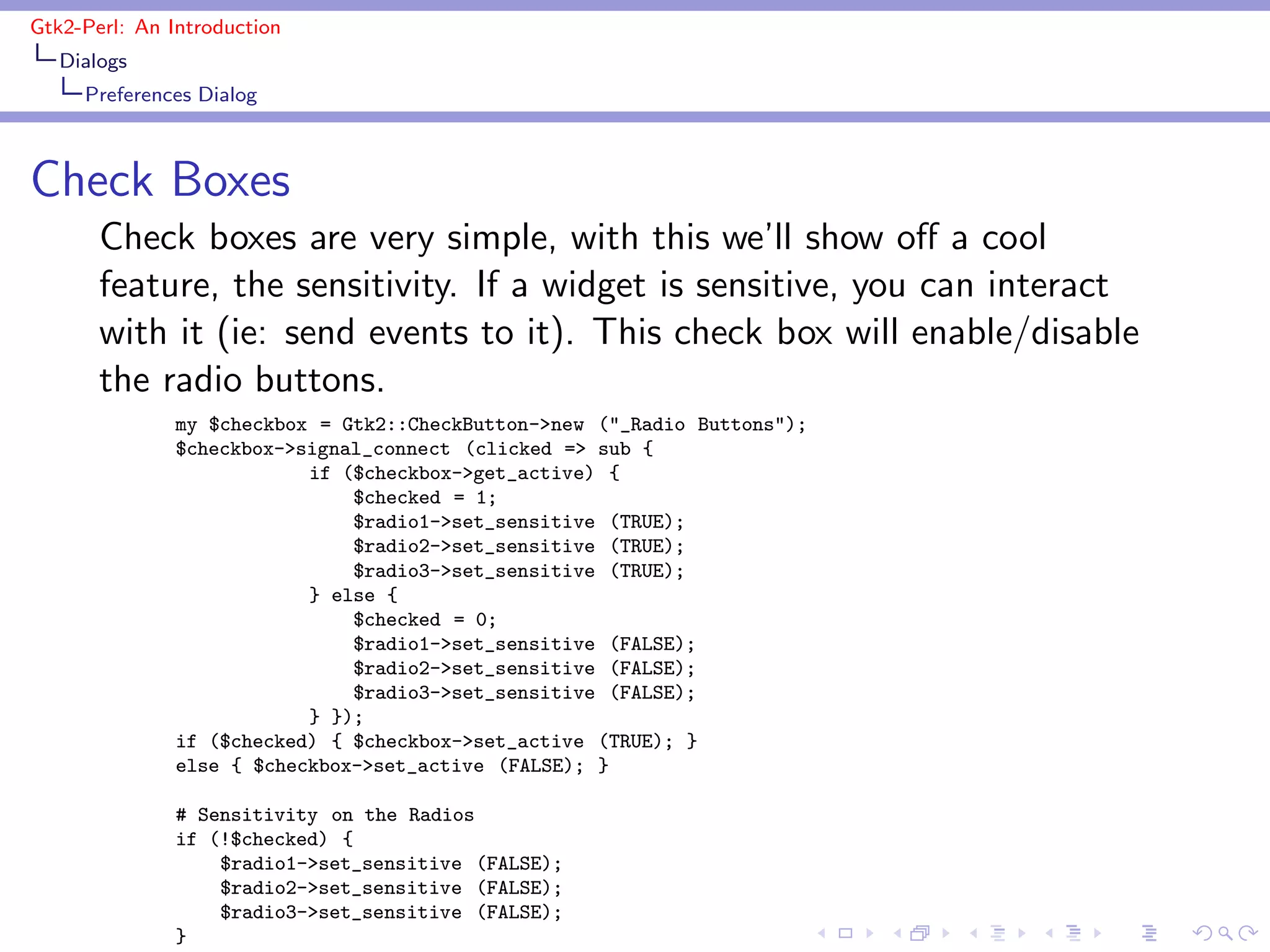 Gtk2-Perl: An Introduction
   Dialogs
     Preferences Dialog



Check Boxes
       Check boxes are very simple, with this we’ll show oﬀ a cool
       feature, the sensitivity. If a widget is sensitive, you can interact
       with it (ie: send events to it). This check box will enable/disable
       the radio buttons.
               my $checkbox = Gtk2::CheckButton->new ("_Radio Buttons");
               $checkbox->signal_connect (clicked => sub {
                           if ($checkbox->get_active) {
                               $checked = 1;
                               $radio1->set_sensitive (TRUE);
                               $radio2->set_sensitive (TRUE);
                               $radio3->set_sensitive (TRUE);
                           } else {
                               $checked = 0;
                               $radio1->set_sensitive (FALSE);
                               $radio2->set_sensitive (FALSE);
                               $radio3->set_sensitive (FALSE);
                           } });
               if ($checked) { $checkbox->set_active (TRUE); }
               else { $checkbox->set_active (FALSE); }

               # Sensitivity on the Radios
               if (!$checked) {
                   $radio1->set_sensitive (FALSE);
                   $radio2->set_sensitive (FALSE);
                   $radio3->set_sensitive (FALSE);
               }
 