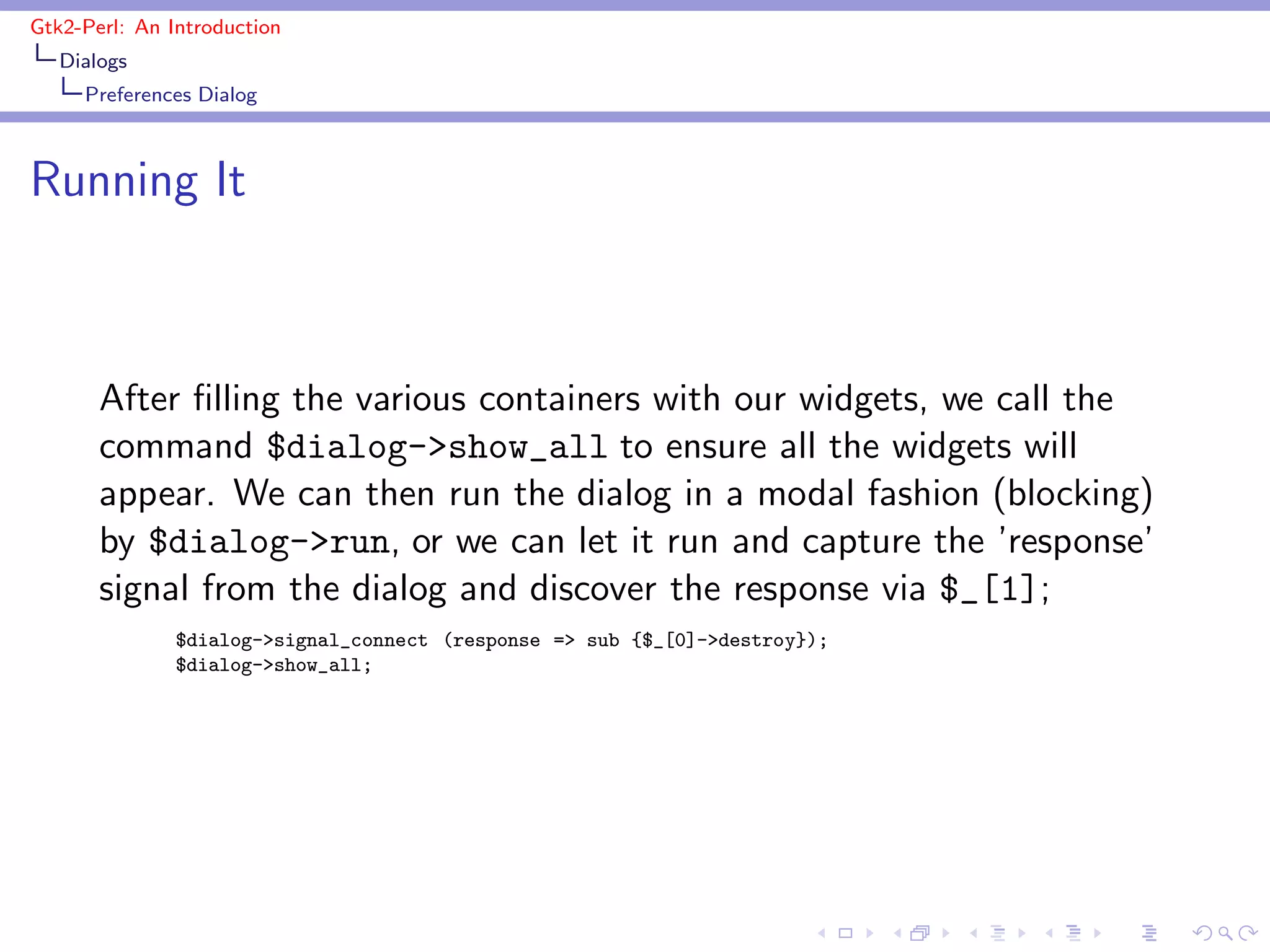 Gtk2-Perl: An Introduction
   Dialogs
     Preferences Dialog



Running It



       After ﬁlling the various containers with our widgets, we call the
       command $dialog->show_all to ensure all the widgets will
       appear. We can then run the dialog in a modal fashion (blocking)
       by $dialog->run, or we can let it run and capture the ’response’
       signal from the dialog and discover the response via $_[1];
               $dialog->signal_connect (response => sub {$_[0]->destroy});
               $dialog->show_all;
 