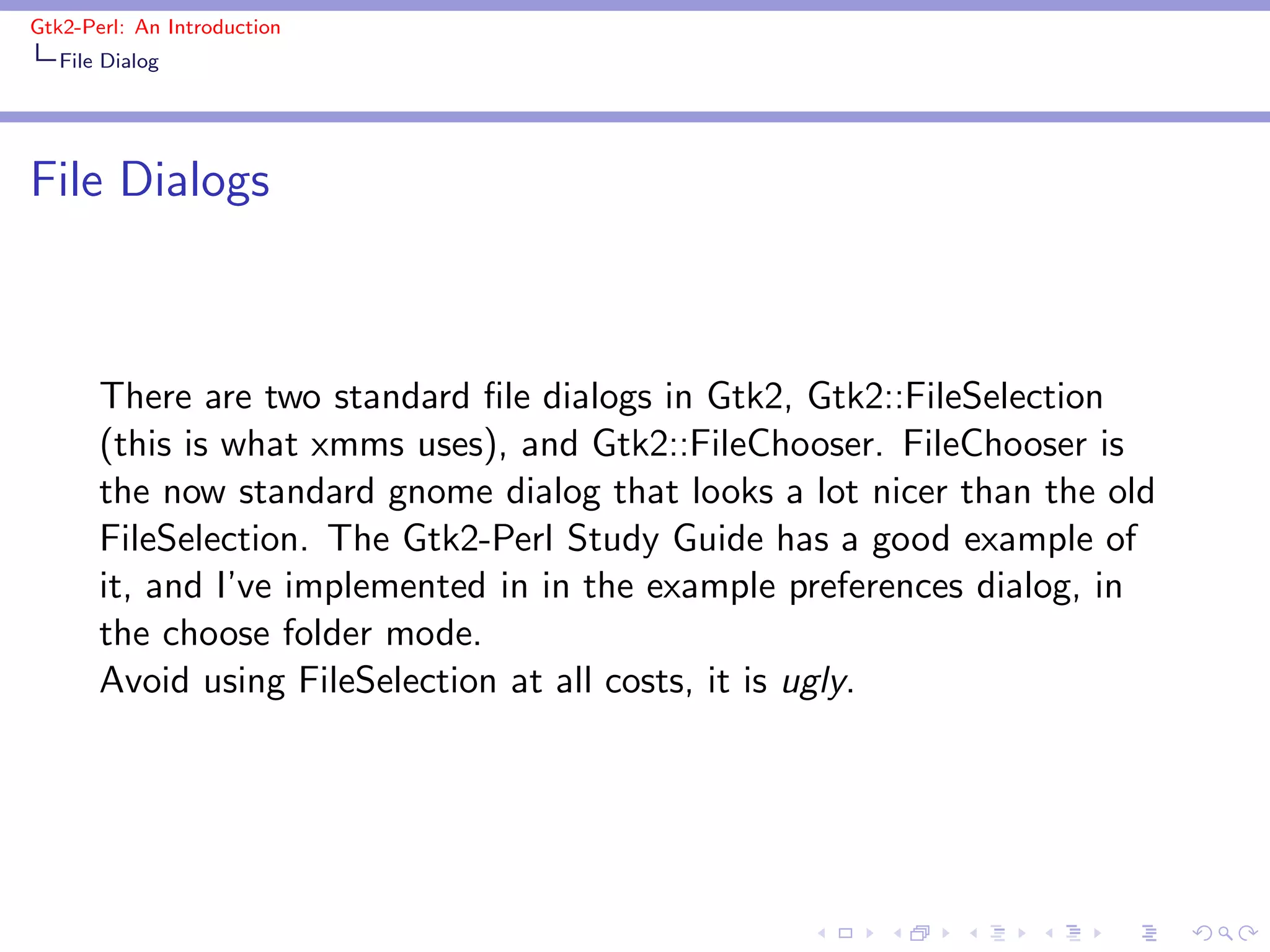 Gtk2-Perl: An Introduction
   File Dialog




File Dialogs



       There are two standard ﬁle dialogs in Gtk2, Gtk2::FileSelection
       (this is what xmms uses), and Gtk2::FileChooser. FileChooser is
       the now standard gnome dialog that looks a lot nicer than the old
       FileSelection. The Gtk2-Perl Study Guide has a good example of
       it, and I’ve implemented in in the example preferences dialog, in
       the choose folder mode.
       Avoid using FileSelection at all costs, it is ugly.
 