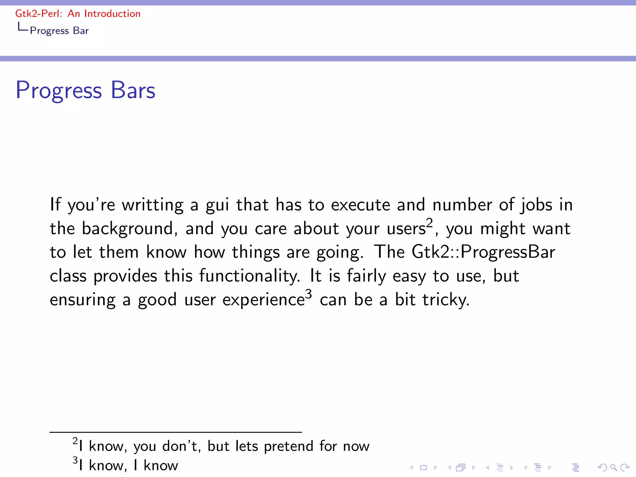 Gtk2-Perl: An Introduction
   Progress Bar




Progress Bars



       If you’re writting a gui that has to execute and number of jobs in
       the background, and you care about your users2 , you might want
       to let them know how things are going. The Gtk2::ProgressBar
       class provides this functionality. It is fairly easy to use, but
       ensuring a good user experience3 can be a bit tricky.




           2
               I know, you don’t, but lets pretend for now
           3
               I know, I know
 