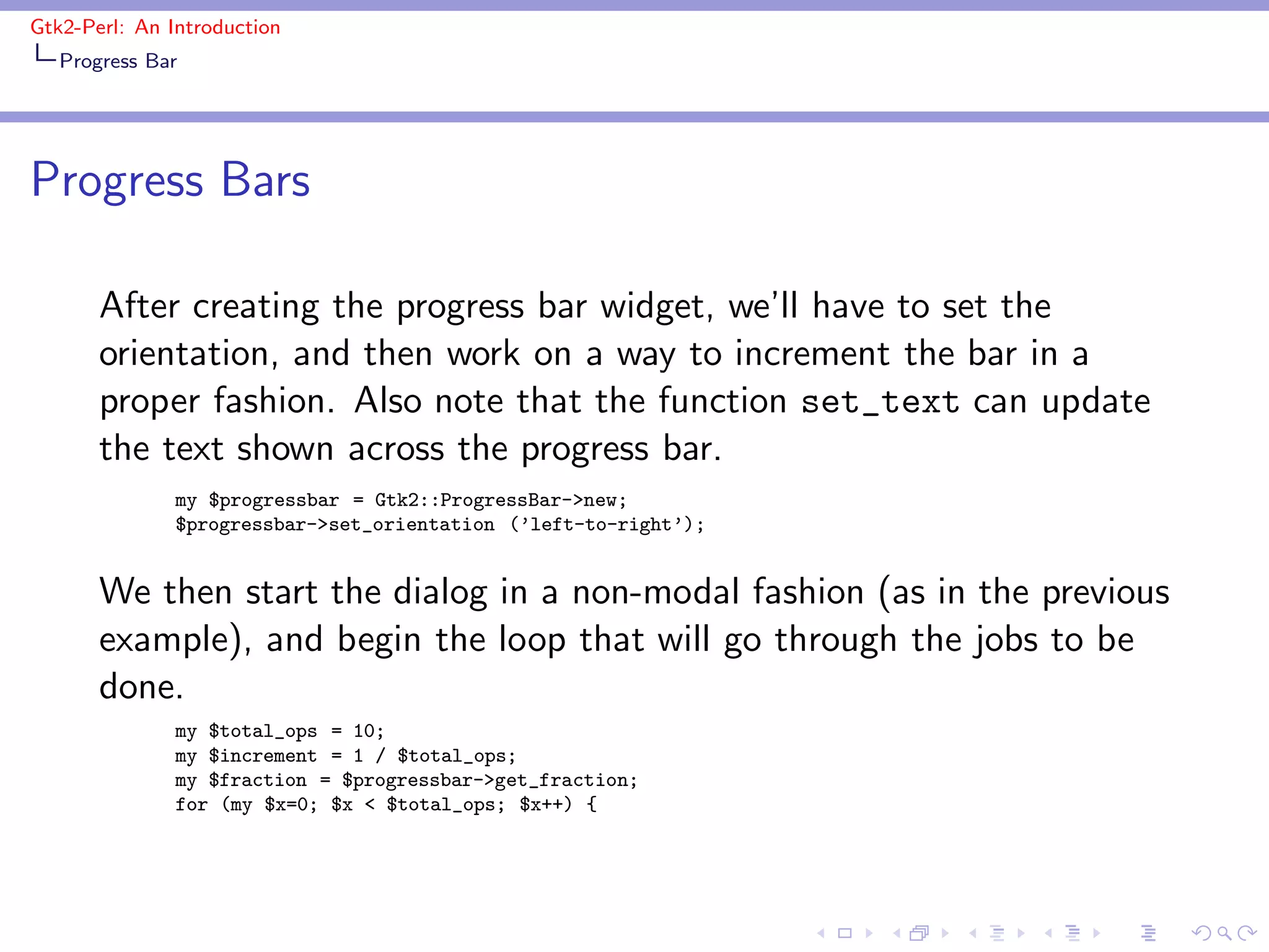 Gtk2-Perl: An Introduction
   Progress Bar




Progress Bars

       After creating the progress bar widget, we’ll have to set the
       orientation, and then work on a way to increment the bar in a
       proper fashion. Also note that the function set_text can update
       the text shown across the progress bar.
               my $progressbar = Gtk2::ProgressBar->new;
               $progressbar->set_orientation (’left-to-right’);


       We then start the dialog in a non-modal fashion (as in the previous
       example), and begin the loop that will go through the jobs to be
       done.
               my $total_ops = 10;
               my $increment = 1 / $total_ops;
               my $fraction = $progressbar->get_fraction;
               for (my $x=0; $x < $total_ops; $x++) {
 