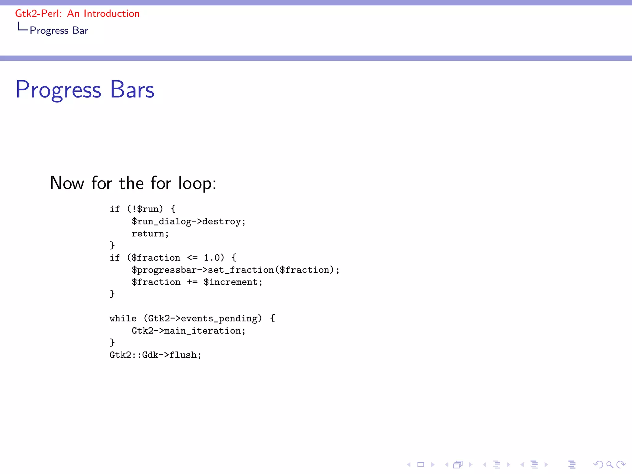 Gtk2-Perl: An Introduction
   Progress Bar




Progress Bars


       Now for the for loop:
                   if (!$run) {
                       $run_dialog->destroy;
                       return;
                   }
                   if ($fraction <= 1.0) {
                       $progressbar->set_fraction($fraction);
                       $fraction += $increment;
                   }

                   while (Gtk2->events_pending) {
                       Gtk2->main_iteration;
                   }
                   Gtk2::Gdk->flush;
 