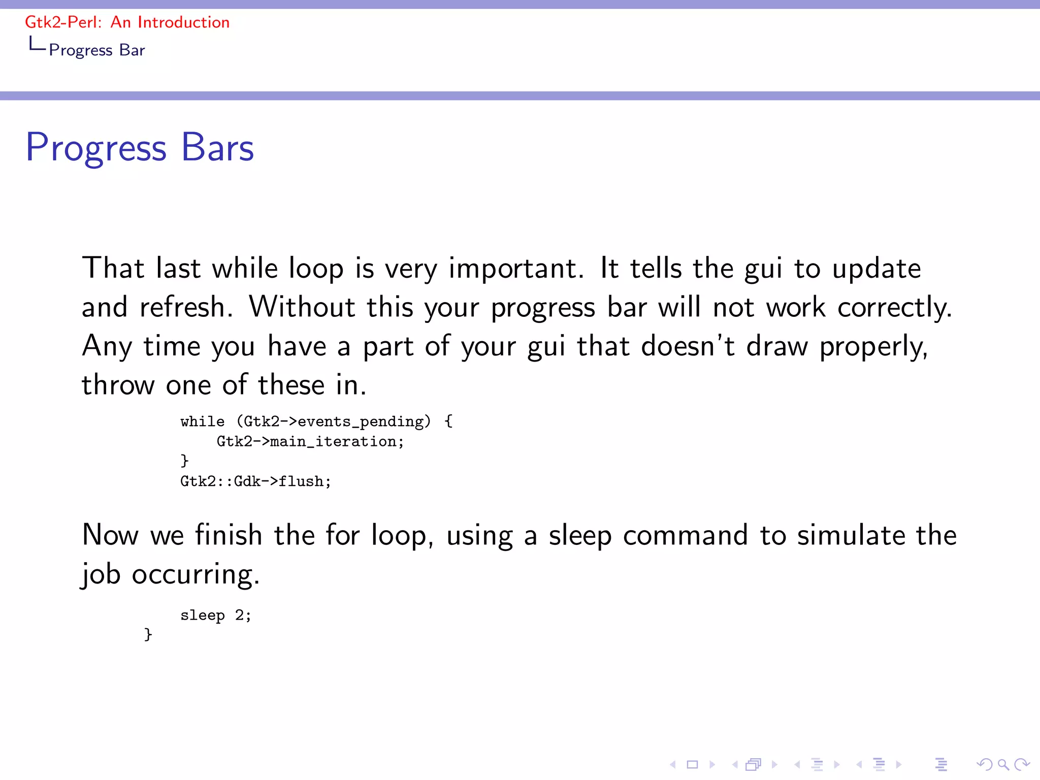 Gtk2-Perl: An Introduction
   Progress Bar




Progress Bars

       That last while loop is very important. It tells the gui to update
       and refresh. Without this your progress bar will not work correctly.
       Any time you have a part of your gui that doesn’t draw properly,
       throw one of these in.
                   while (Gtk2->events_pending) {
                       Gtk2->main_iteration;
                   }
                   Gtk2::Gdk->flush;


       Now we ﬁnish the for loop, using a sleep command to simulate the
       job occurring.
                   sleep 2;
               }
 