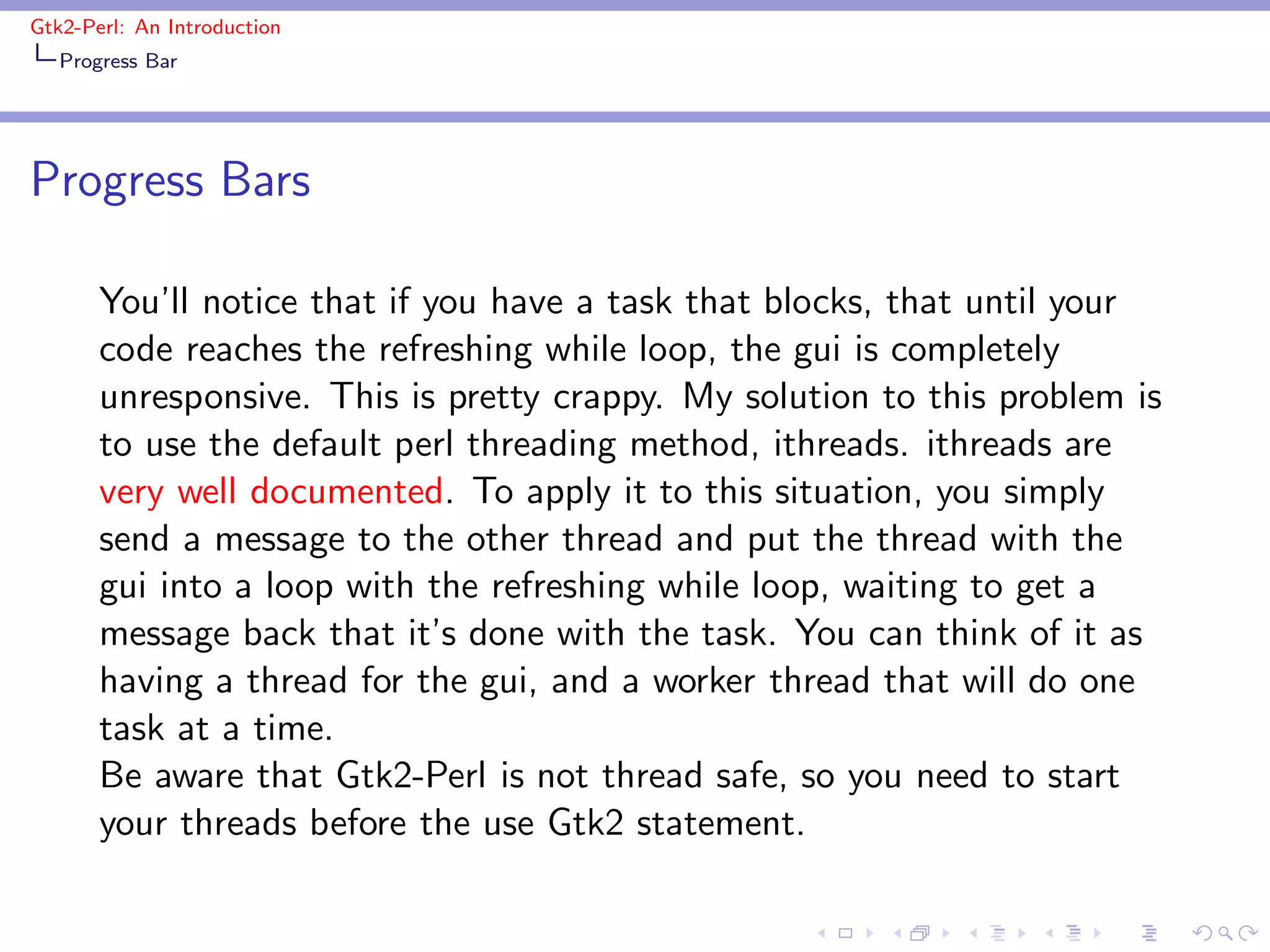Gtk2-Perl: An Introduction
   Progress Bar




Progress Bars

       You’ll notice that if you have a task that blocks, that until your
       code reaches the refreshing while loop, the gui is completely
       unresponsive. This is pretty crappy. My solution to this problem is
       to use the default perl threading method, ithreads. ithreads are
       very well documented. To apply it to this situation, you simply
       send a message to the other thread and put the thread with the
       gui into a loop with the refreshing while loop, waiting to get a
       message back that it’s done with the task. You can think of it as
       having a thread for the gui, and a worker thread that will do one
       task at a time.
       Be aware that Gtk2-Perl is not thread safe, so you need to start
       your threads before the use Gtk2 statement.
 