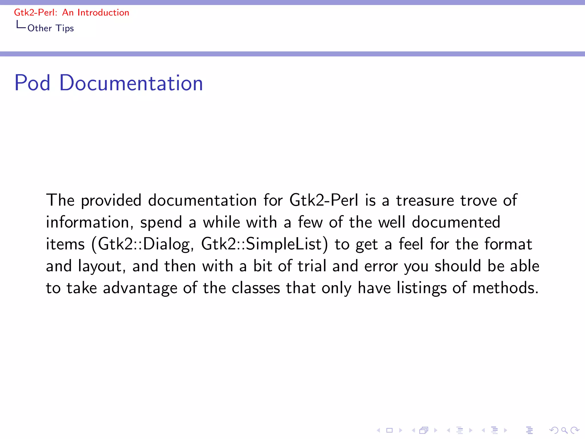 Gtk2-Perl: An Introduction
   Other Tips




Pod Documentation



       The provided documentation for Gtk2-Perl is a treasure trove of
       information, spend a while with a few of the well documented
       items (Gtk2::Dialog, Gtk2::SimpleList) to get a feel for the format
       and layout, and then with a bit of trial and error you should be able
       to take advantage of the classes that only have listings of methods.
 