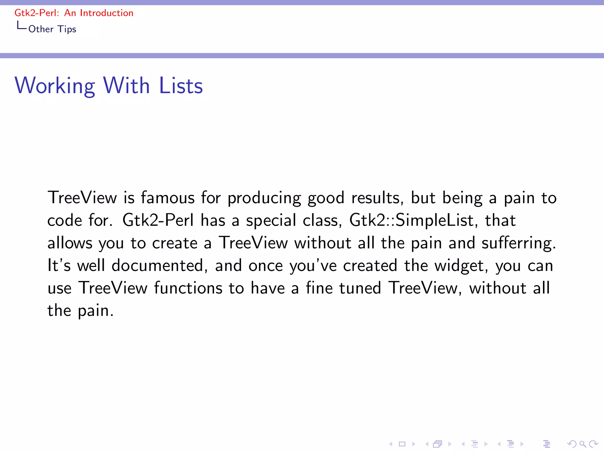 Gtk2-Perl: An Introduction
   Other Tips




Working With Lists



       TreeView is famous for producing good results, but being a pain to
       code for. Gtk2-Perl has a special class, Gtk2::SimpleList, that
       allows you to create a TreeView without all the pain and suﬀerring.
       It’s well documented, and once you’ve created the widget, you can
       use TreeView functions to have a ﬁne tuned TreeView, without all
       the pain.
 