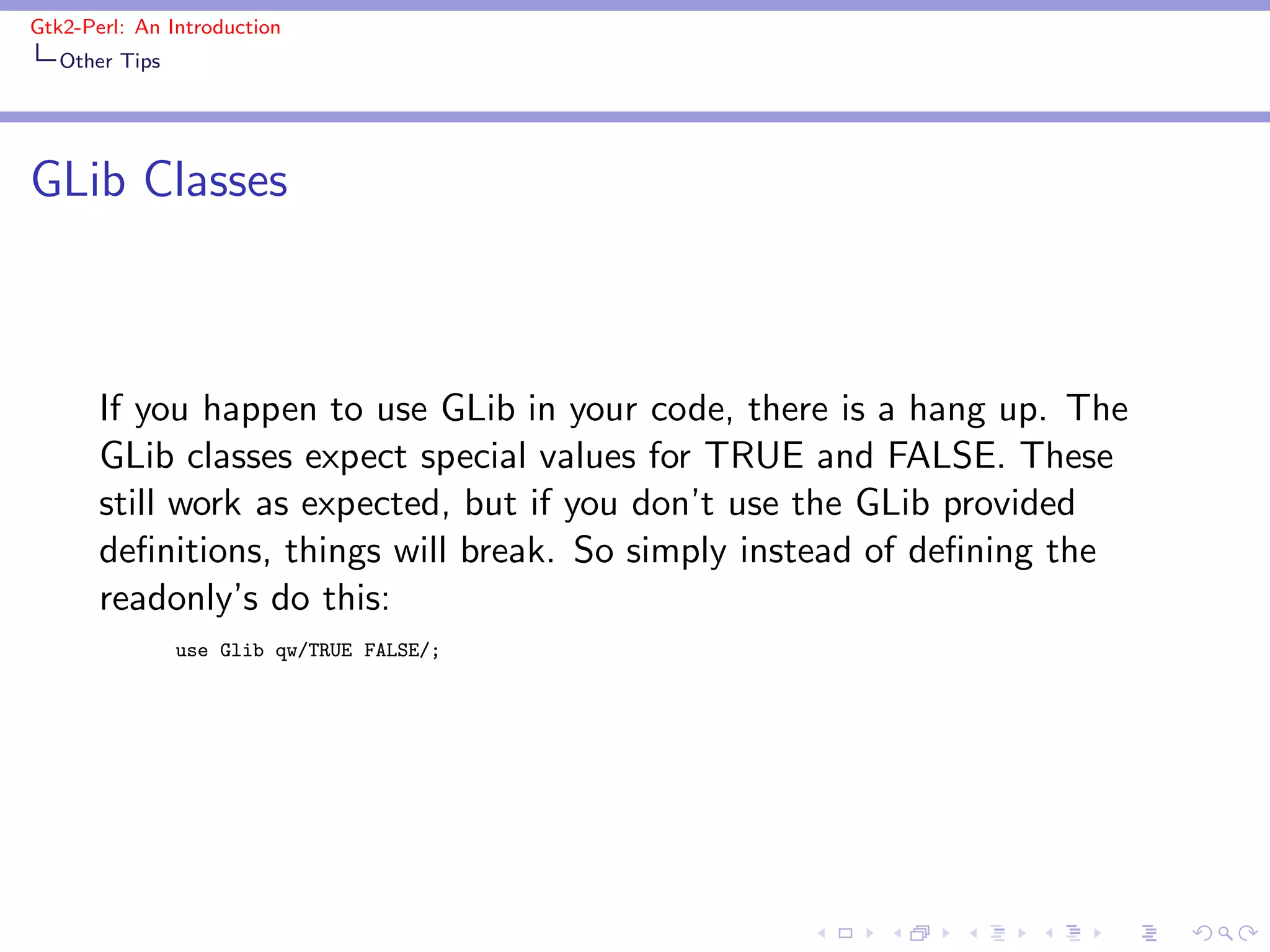 Gtk2-Perl: An Introduction
   Other Tips




GLib Classes



       If you happen to use GLib in your code, there is a hang up. The
       GLib classes expect special values for TRUE and FALSE. These
       still work as expected, but if you don’t use the GLib provided
       deﬁnitions, things will break. So simply instead of deﬁning the
       readonly’s do this:
                use Glib qw/TRUE FALSE/;
 